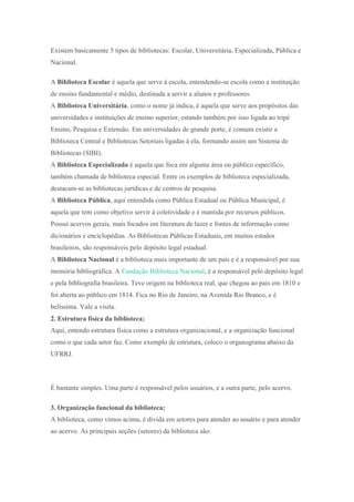 Existem basicamente 5 tipos de bibliotecas: Escolar, Universitária, Especializada, Pública e
Nacional.
A Biblioteca Escolar é aquela que serve à escola, entendendo-se escola como a instituição
de ensino fundamental e médio, destinada a servir a alunos e professores.
A Biblioteca Universitária, como o nome já indica, é aquela que serve aos propósitos das
universidades e instituições de ensino superior, estando também por isso ligada ao tripé
Ensino, Pesquisa e Extensão. Em universidades de grande porte, é comum existir a
Biblioteca Central e Bibliotecas Setoriais ligadas à ela, formando assim um Sistema de
Bibliotecas (SIBI).
A Biblioteca Especializada é aquela que foca em alguma área ou público específico,
também chamada de biblioteca especial. Entre os exemplos de biblioteca especializada,
destacam-se as bibliotecas jurídicas e de centros de pesquisa.
A Biblioteca Pública, aqui entendida como Pública Estadual ou Pública Municipal, é
aquela que tem como objetivo servir à coletividade e é mantida por recursos públicos.
Possui acervos gerais, mais focados em literatura de lazer e fontes de informação como
dicionários e enciclopédias. As Bibliotecas Públicas Estaduais, em muitos estados
brasileiros, são responsáveis pelo depósito legal estadual.
A Biblioteca Nacional é a biblioteca mais importante de um país e é a responsável por sua
memória bibliográfica. A Fundação Biblioteca Nacional, é a responsável pelo depósito legal
e pela bibliografia brasileira. Teve origem na biblioteca real, que chegou ao país em 1810 e
foi aberta ao público em 1814. Fica no Rio de Janeiro, na Avenida Rio Branco, e é
belíssima. Vale a visita.
2. Estrutura física da biblioteca;
Aqui, entendo estrutura física como a estrutura organizacional, e a organização funcional
como o que cada setor faz. Como exemplo de estrutura, coloco o organograma abaixo da
UFRRJ.
É bastante simples. Uma parte é responsável pelos usuários, e a outra parte, pelo acervo.
3. Organização funcional da biblioteca;
A biblioteca, como vimos acima, é divida em setores para atender ao usuário e para atender
ao acervo. As principais seções (setores) da biblioteca são:
 