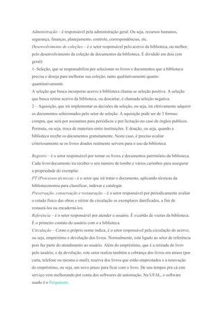 Administração – é responsável pela administração geral. Ou seja, recursos humanos,
segurança, finanças, planejamento, controle, correspondências, etc.
Desenvolvimento de coleções – é o setor responsável pelo acervo da biblioteca, ou melhor,
pelo desenvolvimento da coleção de documentos da biblioteca. É dividido em dois (em
geral):
1- Seleção, que se responsabiliza por selecionar os livros e documentos que a biblioteca
precisa e deseja para melhorar sua coleção, tanto qualitativamente quanto
quantitativamente.
A seleção que busca incorporar acervo à biblioteca chama-se seleção positiva. A seleção
que busca retirar acervo da biblioteca, ou descartar, é chamada seleção negativa.
2 – Aquisição, que irá implementar as decisões da seleção, ou seja, irá efetivamente adquirir
os documentos selecionados pelo setor de seleção. A aquisição pode ser de 3 formas:
compra, que será por assinatura para periódicos e por licitação no caso de órgãos publicos.
Permuta, ou seja, troca de materiais entre instituições. E doação, ou seja, quando a
biblioteca recebe os documentos gratuitamente. Neste caso, é preciso avaliar
criteriosamente se os livros doados realmente servem para o uso da biblioteca.
Registro – é o setor responsável por tornar os livros e documentos patrimônio da biblioteca.
Cada livro/documento ira receber o seu número de tombo e vários carimbos para assegurar
a propriedade do exemplar.
PT (Processos técnicos) - é o setor que irá tratar o documento, aplicando técnicas da
biblioteconomia para classificar, indexar e catalogar.
Preservação, conservação e restauração – é o setor responsável por periodicamente avaliar
o estado físico das obras e retirar da circulação os exemplares danificados, a fim de
restaurá-los ou encaderná-los.
Referência – é o setor responsável por atender o usuário. É o cartão de visitas da biblioteca.
É o primeiro contato do usuário com o a biblioteca.
Circulação – Como o próprio nome indica, é o setor responsável pela circulação do acervo,
ou seja, empréstimo e devolução dos livros. Normalmente, está ligado ao setor de referência
pois faz parte do atendimento ao usuário. Além do empréstimo, que é a retirada do livro
pelo usuário, e da devolução, este setor realiza também a cobrança dos livros em atraso (por
carta, telefone ou mesmo e-mail), reserva dos livros que estão emprestados e a renovação
do empréstimo, ou seja, um novo prazo para ficar com o livro. De uns tempos pra cá este
serviço vem melhorando por conta dos softwares de automação. Na UFAL, o software
usado é o Pergamum.
 