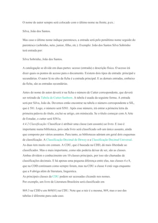 O nome do autor sempre será colocado com o último nome na frente, p.ex.:
Silva, João dos Santos.
Mas caso o último nome indique parentesco, a entrada será pelo penúltimo nome seguido do
parentesco (sobrinho, neto, junior, filho, etc.). Exemplo: João dos Santos Silva Sobrinho
terá entrada por:
Silva Sobrinho, João dos Santos.
A catalogação se divide em duas partes: acesso (entrada) e descrição física. O acesso irá
dizer quais os pontos de acesso para o documento. Existem dois tipos de entrada: principal e
secundárias. O autor lá no alto da ficha é a entrada principal. E as demais entradas, embaixo
da ficha, são as entradas secundárias.
Antes do nome do autor deverá ir na ficha o número de Cutter correspondente, que deverá
ser retirado da Tabela de Cutter-Sanborn. A tabela é usada da seguinte forma. A entrada
será por Silva, João da. Devemos então encontrar na tabela o número correspondente a SIL,
que é 581. Logo, o número será S581. Após esse número, irá entrar a primeira letra da
primeira palavra do título, exclui-se artigo, em minúscula. Se o título começar com A Arte
de Estudar, o cutter será S581a.
4.4.2 Classificação: Classificar é atribuir uma classe (um assunto) ao livro. E isso é
importante numa biblioteca, pois cada livro será classificado sob um único assunto, ainda
que composto por vários assuntos. Para tanto, as bibliotecas adotam em geral dois esquemas
de classificação. A Classificação Decimal de Dewey e a Classificação Decimal Universal.
As duas tem muito em comum. A CDU, que é baseada na CDD, dá mais liberdade ao
classificador. Mas o mais importante, como não poderia deixar de ser, são as classes.
Ambas dividem o conhecimento em 10 classes principais, por isso são chamadas de
classificações decimais. E há apenas uma pequena diferença entre elas, nas classes 4 e 8,
que na CDD continuam como sempre foram, mas na CDU a classe 4 está vaga enquanto
que a 8 abriga além de literatura, linguística.
As principais classes da CDU podem ser acessadas clicando nos nomes.
Por exemplo, um livro de Literatura Brasileira será classificado em
869.3 na CDD e em 869(81) na CDU. Note que a raiz é a mesma, 869, mas o uso das
tabelas é diferente para cada caso.
 