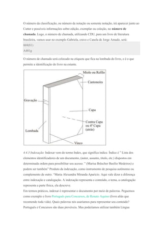O número da classificação, ou número da notação ou somente notação, irá aparecer junto ao
Cutter e possíveis informações sobre edição, exemplar ou coleção, no número de
chamada. Logo, o número de chamada, utilizando CDU, para um livro de literatura
brasileira, vamos usar no exemplo Gabriela, cravo e Canela de Jorge Amado, será:
869(81)
A481g
O número de chamada será colocado na etiqueta que fica na lombada do livro, e é o que
permite a identificação do livro na estante.
4.4.3 Indexação: Indexar vem do termo Index, que significa índice. Índice é ” Lista dos
elementos identificadores de um documento, (autor, assunto, titulo, etc.) dispostos em
determinada ordem para possibilitar seu acesso. ” (Marisa Bräscher Basílio Medeiros) e
podem ser também” Produto da indexação, como instrumento de pesquisa autônomo ou
complemento de outro. “Maria Alexandra Miranda Aparício. Aqui vale dizer a diferença
entre indexação e catalogação. A indexação representa o conteúdo, o tema, a catalogação
representa a parte física, ela descreve.
Em termos práticos, indexar é representar o documento por meio de palavras. Peguemos
como exemplo o livro Português para Concursos, de Renato Aquino (livro aliás que
recomendo toda vida). Quais palavras nós usaríamos para representar seu conteúdo?
Português e Concursos são duas prováveis. Mas poderíamos utilizar também Língua
 