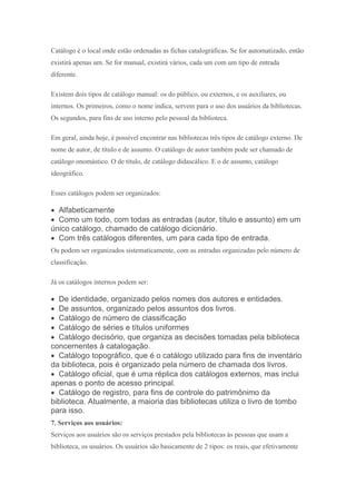Catálogo é o local onde estão ordenadas as fichas catalográficas. Se for automatizado, então
existirá apenas um. Se for manual, existirá vários, cada um com um tipo de entrada
diferente.
Existem dois tipos de catálogo manual: os do público, ou externos, e os auxiliares, ou
internos. Os primeiros, como o nome indica, servem para o uso dos usuários da bibliotecas.
Os segundos, para fins de uso interno pelo pessoal da biblioteca.
Em geral, ainda hoje, é possível encontrar nas bibliotecas três tipos de catálogo externo. De
nome de autor, de título e de assunto. O catálogo de autor também pode ser chamado de
catálogo onomástico. O de título, de catálogo didascálico. E o de assunto, catálogo
ideográfico.
Esses catálogos podem ser organizados:
 Alfabeticamente
 Como um todo, com todas as entradas (autor, título e assunto) em um
único catálogo, chamado de catálogo dicionário.
 Com três catálogos diferentes, um para cada tipo de entrada.
Ou podem ser organizados sistematicamente, com as entradas organizadas pelo número de
classificação.
Já os catálogos internos podem ser:
 De identidade, organizado pelos nomes dos autores e entidades.
 De assuntos, organizado pelos assuntos dos livros.
 Catálogo de número de classificação
 Catálogo de séries e títulos uniformes
 Catálogo decisório, que organiza as decisões tomadas pela biblioteca
concernentes à catalogação.
 Catálogo topográfico, que é o catálogo utilizado para fins de inventário
da biblioteca, pois é organizado pela número de chamada dos livros.
 Catálogo oficial, que é uma réplica dos catálogos externos, mas inclui
apenas o ponto de acesso principal.
 Catálogo de registro, para fins de controle do patrimônimo da
biblioteca. Atualmente, a maioria das bibliotecas utiliza o livro de tombo
para isso.
7. Serviços aos usuários:
Serviços aos usuários são os serviços prestados pela bibliotecas às pessoas que usam a
biblioteca, os usuários. Os usuários são basicamente de 2 tipos: os reais, que efetivamente
 
