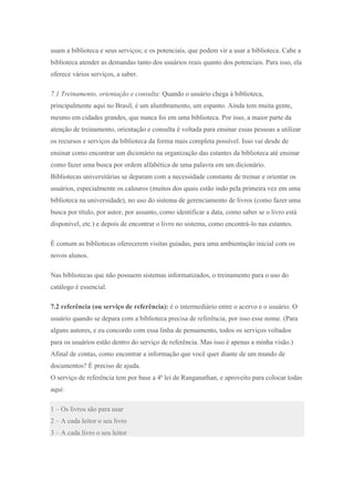 usam a biblioteca e seus serviços; e os potenciais, que podem vir a usar a biblioteca. Cabe a
biblioteca atender as demandas tanto dos usuários reais quanto dos potenciais. Para isso, ela
oferece vários serviços, a saber.
7.1 Treinamento, orientação e consulta: Quando o usuário chega à biblioteca,
principalmente aqui no Brasil, é um alumbramento, um espanto. Ainda tem muita gente,
mesmo em cidades grandes, que nunca foi em uma biblioteca. Por isso, a maior parte da
atenção de treinamento, orientação e consulta é voltada para ensinar essas pessoas a utilizar
os recursos e serviços da biblioteca da forma mais completa possível. Isso vai desde de
ensinar como encontrar um dicionário na organização das estantes da biblioteca até ensinar
como fazer uma busca por ordem alfabética de uma palavra em um dicionário.
Bibliotecas universitárias se deparam com a necessidade constante de treinar e orientar os
usuários, especialmente os calouros (muitos dos quais estão indo pela primeira vez em uma
biblioteca na universidade), no uso do sistema de gerenciamento de livros (como fazer uma
busca por título, por autor, por assunto, como identificar a data, como saber se o livro está
disponível, etc.) e depois de encontrar o livro no sistema, como encontrá-lo nas estantes.
É comum as bibliotecas oferecerem visitas guiadas, para uma ambientação inicial com os
novos alunos.
Nas bibliotecas que não possuem sistemas informatizados, o treinamento para o uso do
catálogo é essencial.
7.2 referência (ou serviço de referência): é o intermediário entre o acervo e o usuário. O
usuário quando se depara com a biblioteca precisa de referência, por isso esse nome. (Para
alguns autores, e eu concordo com essa linha de pensamento, todos os serviços voltados
para os usuários estão dentro do serviço de referência. Mas isso é apenas a minha visão.)
Afinal de contas, como encontrar a informação que você quer diante de um mundo de
documentos? É preciso de ajuda.
O serviço de referência tem por base a 4ª lei de Ranganathan, e aproveito para colocar todas
aqui:
1 – Os livros são para usar
2 – A cada leitor o seu livro
3 – A cada livro o seu leitor
 