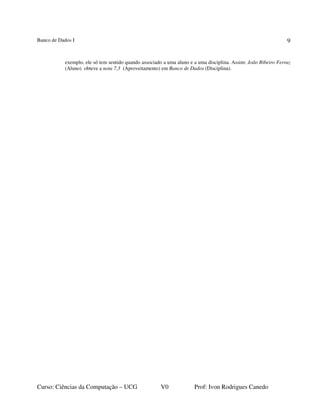 Banco de Dados I
Curso: Ciências da Computação – UCG V0 Prof: Ivon Rodrigues Canedo
9
exemplo, ele só tem sentido quando associado a uma aluno e a uma disciplina. Assim: João Ribeiro Ferraz
(Aluno) obteve a nota 7,3 (Aproveitamento) em Banco de Dados (Disciplina).
 