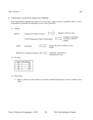 Banco de Dados I
Curso: Ciências da Computação – UCG V0 Prof: Ivon Rodrigues Canedo
102
9. UTILIZANDO A FUNÇÃO DE AGREGAÇÃO: COUTN()
Listar a quantidade de empregados por cargo. A lista deve conter o código do cargo e a quantidade obtida. A coluna
correspondente à quantidade de empregados deve ter o título: Quantidade.
9.1. Solução
SELECT Empregado.CodCargo AS Cargo,
COUNT(Empregado.Codigo) AS Quantidade
FROM Empregado
GROUP BY Empregado.CodCargo
9.2. Resultado
9.3. Observações
• Repare os títulos das colunas. Recorra ao conteúdo da tabela Empregado para conferir o resultado da lista
obtida.
Contando os empregados
e mudando o título da
coluna
Tabela onde estão os atributos a serem
listados
Agrupando a quantidade de
empregados por cargo
Mudando o título da coluna
Cargo Quantidade
01 03
02 03
03 02
05 01
 