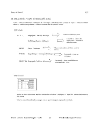 Banco de Dados I
Curso: Ciências da Computação – UCG V0 Prof: Ivon Rodrigues Canedo
103
10. UTILIZANDO A FUNÇÃO DE AGREGAÇÃO: SUM()
Listar a soma dos salários dos empregados de cada cargo. A lista deve conter o código do cargo e a soma dos salários
obtida. A coluna correspondente à soma dos salários deve ter o título: Salário.
10.1.Solução
SELECT Empregado.CodCargo AS Cargo,
SUM(Cargo.Salario) AS Salario
FROM Cargo, Empregado
WHERE Cargo.Codigo = Empregado.CodCargo
GROUP BY Empregado.CodCargo
10.2.Resultado
Repare os títulos das colunas. Recorra ao conteúdo das tabelas Empregado e Cargos para conferir o resultado da
lista obtida.
Observe que só foram listados os cargos para os quais tem algum empregado vinculado.
Somando os salários dos
empregados e mudando o
título da coluna
Tabelas onde estão os atributos a serem
listados
Agrupando a soma dos salários dos
empregados por cargo
Mudando o título da coluna
Cargo Salário
01 9.000,00
02 12.000,00
03 2.000,00
05 1.500,00
Associando o cargo ao
empregado
 