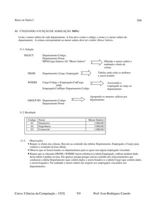 Banco de Dados I
Curso: Ciências da Computação – UCG V0 Prof: Ivon Rodrigues Canedo
104
11. UTILIZANDO A FUNÇÃO DE AGREGAÇÃO: MIN()
Listar o menor salário de cada departamento. A lista deve conter o código, o nome e o menor salário do
departamento. A coluna correspondente ao menor salário deve ter o título: Menor Salário.
11.1.Solução
SELECT Departamento.Codigo,
Departamento.Nome,
MIN(Cargo.Salario) AS “Menor Salario”
FROM Departamento, Cargo, Empregado
WHERE Cargo.Codigo = Empregado.CodCargo
AND
Empregado.CodDep= Departamento.Codigo
GROUP BY Departamento.Codigo
Departamento.Nome
11.2.Resultado
11.3. Observações
• Repare os títulos das colunas. Recorra ao conteúdo das tabelas Departamento, Empregado e Cargos para
conferir o resultado da lista obtida.
• Observe que só foram listados os departamentos para os quais tem algum empregado vinculado.
• Repare que as cláusulas FROM e WHERE fazem referência à tabela Empregado, embora nenhum dado
desta tabela é pedido na lista. Ela aparece porque porque está no caminho dos relacionamentos que
conduzem a tabela Departamento (que contém dados a serem listados) e a tabela Cargo (que contém dados
a serem listgados). Na realidade o menor salário diz respeito aos empregados vinculados aos
departamentos.
Obtendo o menor salário e
mudando o título da
coluna
Tabelas onde estão os atributos
a serem listados
Agrupando os menores salários por
departamento
Codigo Nome Menor Salário
01 Financeiro 1.000,00
02 Engenharia 3.000,00
03 Comercial 1.000,00
Associando o
empregado ao cargo ao
departamento
 