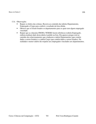 Banco de Dados I
Curso: Ciências da Computação – UCG V0 Prof: Ivon Rodrigues Canedo
108
13.4. Observações
• Repare os títulos das colunas. Recorra ao conteúdo das tabelas Departamento,
Empregado e Cargo para conferir o resultado da lista obtida.
• Observe que só foram listados os departamentos para os quais tem algum empregado
vinculado.
• Repare que as cláusulas FROM e WHERE fazem referência à tabela Empregado,
embora nenhum dado desta tabela é pedido na lista. Ela aparece porque está no
caminho dos relacionamentos que conduzem a tabela Departamento (que contém
dados a serem listados) e a tabela Cargo (que contém dados a serem listados). Na
realidade o menor salário diz respeito aos empregados vinculados aos departamentos.
 