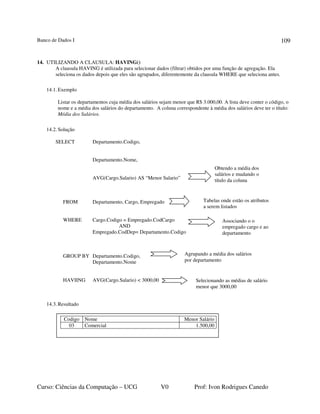 Banco de Dados I
Curso: Ciências da Computação – UCG V0 Prof: Ivon Rodrigues Canedo
109
14. UTILIZANDO A CLAUSULA: HAVING()
A clausula HAVING é utilizada para selecionar dados (filtrar) obtidos por uma função de agregação. Ela
seleciona os dados depois que eles são agrupados, diferentemente da clausula WHERE que seleciona antes.
14.1. Exemplo
Listar os departamentos cuja média dos salários sejam menor que R$ 3.000,00. A lista deve conter o código, o
nome e a média dos salários do departamento. A coluna correspondente à média dos salários deve ter o título:
Média dos Salários.
14.2. Solução
SELECT Departamento.Codigo,
Departamento.Nome,
AVG(Cargo.Salario) AS “Menor Salario”
FROM Departamento, Cargo, Empregado
WHERE Cargo.Codigo = Empregado.CodCargo
AND
Empregado.CodDep= Departamento.Codigo
GROUP BY Departamento.Codigo,
Departamento.Nome
HAVIING AVG(Cargo.Salario) < 3000,00
14.3.Resultado
Obtendo a média dos
salários e mudando o
título da coluna
Tabelas onde estão os atributos
a serem listados
Agrupando a média dos salários
por departamento
Codigo Nome Menor Salário
03 Comercial 1.500,00
Associando o o
empregado cargo e ao
departamento
Selecionando as médias de salário
menor que 3000,00
 