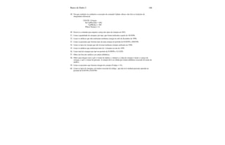 Banco de Dados I 146
49. Em que condição ou condições a execução do comando Update, abiaxo, não fere as restrições de
integridade referencial.
UDATE Cirurgia
Set CpfPaciente = 458,
CpfMedico = 300
Where Numero = 4;
50. Escreva o comando que reajusta o preço dos tipos de cirurgia em 20%;
51. Listar a quantidade de cirurgias, por tipo, que foram realizadas a partir de 10/10/99;
52. Listar os médicos que não realizaram nenhuma cirurgia no mês de dezembro de 1998;
53. Listar os pacientes que fizeram mais de uma cirurgia no período de 01/02/99 a 30/07/99;
54. Listar os tipos de cirurgia que não tiveram nenhuma cirurgia realizada em 1998;
55. Listar os médicos que realizaram mais de 3 cirurgias no ano de 1999;
56. Listar total de cirurgias por tipo no período de 01/09/99 a 31/12/99;
57. Obter um lista dos médicos em ordem alfabética;
58. Obter uma relação com o cpf e o nome do médico, o número e a data da cirurgia o nome e o preço da
cirurgia, o cpf e o nome do paciente. A relação deve ser obtida por ordem alfabética crescente do nome do
médico.
59. Listar os pacientes que fizeram cirurgia do coração (Codigo = 15);
60. Listar os tipos de cirurgias, em ordem crescente de código, que não teve nenhum paciente operado no
período de 01/01/99 a 01/07/99;
 