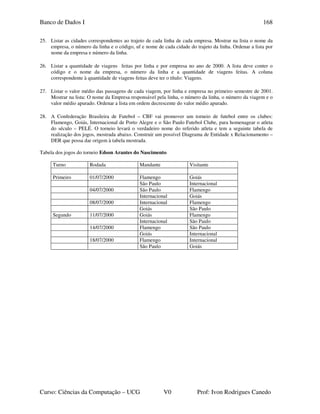 Banco de Dados I
Curso: Ciências da Computação – UCG V0 Prof: Ivon Rodrigues Canedo
168
25. Listar as cidades correspondentes ao trajeto de cada linha de cada empresa. Mostrar na lista o nome da
empresa, o número da linha e o código, uf e nome de cada cidade do trajeto da linha. Ordenar a lista por
nome da empresa e número da linha.
26. Listar a quantidade de viagens feitas por linha e por empresa no ano de 2000. A lista deve conter o
código e o nome da empresa, o número da linha e a quantidade de viagens feitas. A coluna
correspondente à quantidade de viagens feitas deve ter o título: Viagens.
27. Listar o valor médio das passagens de cada viagem, por linha e empresa no primeiro semestre de 2001.
Mostrar na lista: O nome da Empresa responsável pela linha, o número da linha, o número da viagem e o
valor médio apurado. Ordenar a lista em ordem decrescente do valor médio apurado.
28. A Confederação Brasileira de Futebol – CBF vai promover um torneio de futebol entre os clubes:
Flamengo, Goiás, Internacional de Porto Alegre e o São Paulo Futebol Clube, para homenagear o atleta
do século – PELÉ. O torneio levará o verdadeiro nome do referido atleta e tem a seguinte tabela de
realização dos jogos, mostrada abaixo. Construir um possível Diagrama de Entidade x Relacionamento –
DER que possa dar origem à tabela mostrada.
Tabela dos jogos do torneio Edson Arantes do Nascimento
Turno Rodada Mandante Visitante
Primeiro 01/07/2000 Flamengo Goiás
São Paulo Internacional
04/07/2000 São Paulo Flamengo
Internacional Goiás
08/07/2000 Internacional Flamengo
Goiás São Paulo
Segundo 11/07/2000 Goiás Flamengo
Internacional São Paulo
14/07/2000 Flamengo São Paulo
Goiás Internacional
18/07/2000 Flamengo Internacional
São Paulo Goiás
 