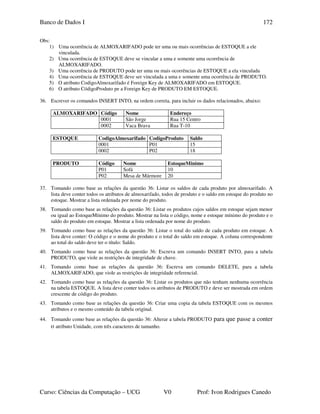 Banco de Dados I
Curso: Ciências da Computação – UCG V0 Prof: Ivon Rodrigues Canedo
172
Obs:
1) Uma ocorrência de ALMOXARIFADO pode ter uma ou mais ocorrências de ESTOQUE a ele
vinculada.
2) Uma ocorrência de ESTOQUE deve se vincular a uma e somente uma ocorrência de
ALMOXARIFADO.
3) Uma ocorrência de PRODUTO pode ter uma ou mais ocorrências de ESTOQUE a ela vinculada
4) Uma ocorrência de ESTOQUE deve ser vinculada a uma e somente uma ocorrência de PRODUTO.
5) O atributo CodigoAlmoxarifado é Foreign Key de ALMOXARIFADO em ESTOQUE.
6) O atributo CódigoProduto pe a Foreign Key de PRODUTO EM ESTOQUE.
36. Escrever os comandos INSERT INTO, na ordem correta, para incluir os dados relacionados, abaixo:
ALMOXARIFADO Código Nome Endereço
0001 São Jorge Rua 15 Centro
0002 Vaca Brava Rua T-10
ESTOQUE CodigoAlmoxarifado CodigoProduto Saldo
0001 P01 15
0002 P02 18
PRODUTO Código Nome EstoqueMinimo
P01 Sofá 10
P02 Mesa de Mármore 20
37. Tomando como base as relações da questão 36: Listar os saldos de cada produto por almoxarifado. A
lista deve conter todos os atributos de almoxarifado, todos de produto e o saldo em estoque do produto no
estoque. Mostrar a lista ordenada por nome do produto.
38. Tomando como base as relações da questão 36: Listar os produtos cujos saldos em estoque sejam menor
ou igual ao EstoqueMínimo do produto. Mostrar na lista o código, nome e estoque mínimo do produto e o
saldo do produto em estoque. Mostrar a lista ordenada por nome do produto.
39. Tomando como base as relações da questão 36: Listar o total do saldo de cada produto em estoque. A
lista deve conter: O código e o nome do produto e o total do saldo em estoque. A coluna correspondente
ao total do saldo deve ter o título: Saldo.
40. Tomando como base as relações da questão 36: Escreva um comando INSERT INTO, para a tabela
PRODUTO, que viole as restrições de integridade de chave.
41. Tomando como base as relações da questão 36: Escreva um comando DELETE, para a tabela
ALMOXARIFADO, que viole as restrições de integridade referencial.
42. Tomando como base as relações da questão 36: Listar os produtos que não tenham nenhuma ocorrência
na tabela ESTOQUE. A lista deve conter todos os atributos de PRODUTO e deve ser mostrada em ordem
crescente de código do produto.
43. Tomando como base as relações da questão 36: Criar uma copia da tabela ESTOQUE com os mesmos
atributos e o mesmo conteúdo da tabela original.
44. Tomando como base as relações da questão 36: Alterar a tabela PRODUTO para que passe a conter
o atributo Unidade, com três caracteres de tamanho.
 