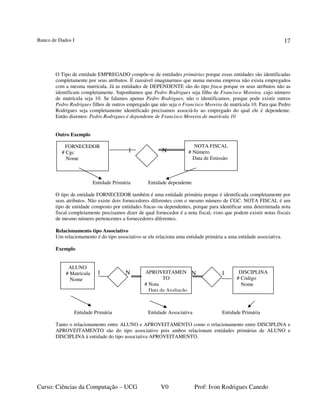 Banco de Dados I
Curso: Ciências da Computação – UCG V0 Prof: Ivon Rodrigues Canedo
17
O Tipo de entidade EMPREGADO compõe-se de entidades primárias porque essas entidades são identificadas
completamente por seus atributos. É razoável imaginarmos que numa mesma empresa não exista empregados
com a mesma matrícula. Já as entidades de DEPENDENTE são do tipo fraca porque os seus atributos não as
identificam completamente. Suponhamos que Pedro Rodrigues seja filho de Francisco Moreira, cujo número
de matrícula seja 10. Se falamos apenas Pedro Rodrigues, não o identificamos, porque pode existir outros
Pedro Rodrigues filhos de outros empregado que não seja o Francisco Moreira de matrícula 10. Para que Pedro
Rodrigues seja completamente identificado precisamos associá-lo ao empregado do qual ele é dependente.
Então dizemos: Pedro Rodrigues é dependente de Francisco Moreira de matrícula 10
Outro Exemplo
Entidade Primária Entidade dependente
O tipo de entidade FORNECEDOR também é uma entidade primária porque é identificada completamente por
seus atributos. Não existe dois fornecedores diferentes com o mesmo número de CGC. NOTA FISCAL é um
tipo de entidade composto por entidades fracas ou dependentes, porque para identificar uma determinada nota
fiscal completamente precisamos dizer de qual fornecedor é a nota fiscal, visto que podem existir notas fiscais
de mesmo número pertencentes a fornecedores diferentes.
Relacionamento tipo Associativo
Um relacionamento é do tipo associativo se ele relaciona uma entidade primária a uma entidade associativa.
Exemplo
Entidade Primária Entidade Associativa Entidade Primária
Tanto o relacionamento entre ALUNO e APROVEITAMENTO como o relacionamento entre DISCIPLINA e
APROVEITAMENTO são do tipo associativo pois ambos relacionam entidades primárias de ALUNO e
DISCIPLINA à entidade do tipo associativa APROVEITAMENTO.
N
1 N
NOTA FISCAL
# Número
Data de Emissão
FORNECEDOR
# Cgc
Nome
1 N APROVEITAMEN
TO
# Nota
Data da Avaliação
ALUNO
# Matrícula
Nome
DISCIPLINA
# Código
Nome
1
 