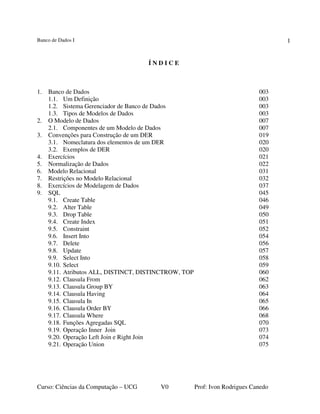 Banco de Dados I
Curso: Ciências da Computação – UCG V0 Prof: Ivon Rodrigues Canedo
1
Í N D I C E
1. Banco de Dados 003
1.1. Um Definição 003
1.2. Sistema Gerenciador de Banco de Dados 003
1.3. Tipos de Modelos de Dados 003
2. O Modelo de Dados 007
2.1. Componentes de um Modelo de Dados 007
3. Convenções para Construção de um DER 019
3.1. Nomeclatura dos elementos de um DER 020
3.2. Exemplos de DER 020
4. Exercícios 021
5. Normalização de Dados 022
6. Modelo Relacional 031
7. Restrições no Modelo Relacional 032
8. Exercícios de Modelagem de Dados 037
9. SQL 045
9.1. Create Table 046
9.2. Alter Table 049
9.3. Drop Table 050
9.4. Create Index 051
9.5. Constraint 052
9.6. Insert Into 054
9.7. Delete 056
9.8. Update 057
9.9. Select Into 058
9.10. Select 059
9.11. Atributos ALL, DISTINCT, DISTINCTROW, TOP 060
9.12. Clausula From 062
9.13. Clausula Group BY 063
9.14. Clausula Having 064
9.15. Clausula In 065
9.16. Clausula Order BY 066
9.17. Clausula Where 068
9.18. Funções Agregadas SQL 070
9.19. Operação Inner Join 073
9.20. Operação Left Join e Right Join 074
9.21. Operação Union 075
 