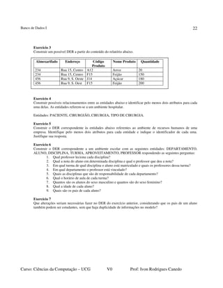 Banco de Dados I
Curso: Ciências da Computação – UCG V0 Prof: Ivon Rodrigues Canedo
22
Exercício 3
Construir um possível DER a partir do conteúdo do relatório abaixo.
Exercício 4
Construir possíveis relacionamentos entre as entidades abaixo e identificar pelo menos dois atributos para cada
uma delas. As entidades referem-se a um ambiente hospitalar.
Entidades: PACIENTE, CIRURGIÃO, CIRURGIA, TIPO DE CIRURGIA.
Exercício 5
Construir o DER correspondente às entidades abaixo referentes ao ambiente de recursos humanos de uma
empresa. Identifique pelo menos dois atributos para cada entidade e indique o identificador de cada uma.
Justifique sua resposta.
Exercício 6
Construir o DER correspondente a um ambiente escolar com as seguintes entidades: DEPARTAMENTO,
ALUNO, DISCIPLINA, TURMA, APROVEITAMENTO, PROFESSOR respondendo as seguintes perguntas:
1. Qual professor leciona cada disciplina?
2. Qual a nota do aluno em determinada disciplina e qual o professor que deu a nota?
3. Em qual turma de qual disciplina o aluno está matriculado e quais os professores dessa turma?
4. Em qual departamento o professor está vinculado?
5. Quais as disciplinas que são de responsabilidade de cada departamento?
6. Qual o horário de aula de cada turma?
7. Quantos são os alunos do sexo masculino e quantos são do sexo feminino?
8. Qual a idade de cada aluno?
9. Quais são os pais de cada aluno?
Exercício 7
Que alterações seriam necessárias fazer no DER do exercício anterior, considerando que os pais de um aluno
também podem ser estudantes, sem que haja duplicidade de informações no modelo?
Almoxarifado Endereço Código
Produto
Nome Produto Quantidade
234 Rua 15, Centro A12 Arroz 20
234 Rua 15, Centro F15 Feijão 150
456 Rua 9, S. Oeste J14 Açúcar 180
456 Rua 9, S. Oest F15 Feijão 200
 