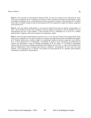 Banco de Dados I
Curso: Ciências da Computação – UCG V0 Prof: Ivon Rodrigues Canedo
36
Passo 5 – Para cada tipo de relacionamento binário R M:N, crie uma nova relação S para representar R. Inclua
como chaves estrangeiras em S os atributos que formam as chaves primárias das relações que representam os tipos
de entidades participantes de R; a combinação dessas chaves estrangeiras formarão a chave primária de S. Também
inclua todos os atributos simples do tipo de relacionamento M:N (ou componentes simples de atributos compostos)
como atributos de S.
Passo 6 – Para cada atributo multivalorado A, crie uma nova relação R que inclui um atributo correspondente a A
mais a chave primária K (como chave estrangeira em R) da relação que representa o tipo de entidade ou tipo de
relacionamento que tem A como atributo. A chave primária de R é a combinação de A com K. Se o atributo
multivalorado é composto, então inclua somente seus componentes simples.
Passo 7 – Para cada tipo de relacionamento n-ário R, com n > 2, crie uma nova relação S para representar R. Inclua
como chaves estrangeiras em S as chaves primárias das relações que representam os tipos de entidades participantes
de R. Também inclua todos os atributos simples (ou componentes simples de atributos compostos) como atributos
de S. A chave primária de S é, normalmente, a combinação de todas as chaves estrangeiras que referenciam as
relações que representam os tipos de entidades participantes de R. No entanto, se a restrição de participação
(min,max) de um dos tipos de entidades participantes de R (digamos, E) tiver max = 1, então a chave primária de S
pode ser simplesmente a chave estrangeira que referencia a relação E’ correspondente a E, pois, nesse caso, cada
entidade e em E participará em, no máximo, uma instância de relacionamento de R e, portanto, pode identificar
unicamente essa instância de relacionamento.
 