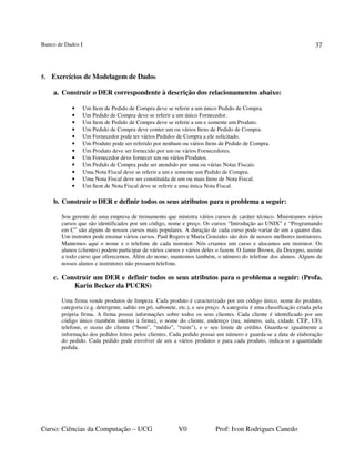 Banco de Dados I
Curso: Ciências da Computação – UCG V0 Prof: Ivon Rodrigues Canedo
37
5. Exercícios de Modelagem de Dados
a. Construir o DER correspondente à descrição dos relacionamentos abaixo:
• Um Item de Pedido de Compra deve se referir a um único Pedido de Compra.
• Um Pedido de Compra deve se referir a um único Fornecedor.
• Um Item de Pedido de Compra deve se referir a um e somente um Produto.
• Um Pedido de Compra deve conter um ou vários Itens de Pedido de Compra.
• Um Fornecedor pode ter vários Pedidos de Compra a ele solicitado.
• Um Produto pode ser referido por nenhum ou vários Itens de Pedido de Compra.
• Um Produto deve ser fornecido por um ou vários Fornecedores.
• Um Fornecedor deve fornecer um ou vários Produtos.
• Um Pedido de Compra pode ser atendido por uma ou várias Notas Fiscais.
• Uma Nota Fiscal deve se referir a um e somente um Pedido de Compra.
• Uma Nota Fiscal deve ser constituída de um ou mais Itens de Nota Fiscal.
• Um Item de Nota Fiscal deve se referir a uma única Nota Fiscal.
b. Construir o DER e definir todos os seus atributos para o problema a seguir:
Sou gerente de uma empresa de treinamento que ministra vários cursos de caráter técnico. Ministramos vários
cursos que são identificados por um código, nome e preço. Os cursos “Introdução ao UNIX” e “Programando
em C” são alguns de nossos cursos mais populares. A duração de cada curso pode variar de um a quatro dias.
Um instrutor pode ensinar vários cursos. Paul Rogers e Maria Gonzales são dois de nossos melhores instrutores.
Mantemos aqui o nome e o telefone de cada instrutor. Nós criamos um curso e alocamos um instrutor. Os
alunos (clientes) podem participar de vários cursos e vários deles o fazem. O Jamie Brown, da Docegeo, assiste
a todo curso que oferecemos. Além do nome, mantemos também, o número do telefone dos alunos. Alguns de
nossos alunos e instrutores não possuem telefone.
c. Construir um DER e definir todos os seus atributos para o problema a seguir: (Profa.
Karin Becker da PUCRS)
Uma firma vende produtos de limpeza. Cada produto é caracterizado por um código único, nome do produto,
categoria (e.g. detergente, sabão em pó, sabonete, etc.), e seu preço. A categoria é uma classificação criada pela
própria firma. A firma possui informações sobre todos os seus clientes. Cada cliente é identificado por um
código único (também interno à firma), o nome do cliente, endereço (rua, número, sala, cidade, CEP, UF),
telefone, o status do cliente (“bom”, “médio”, “ruim”), e o seu limite de crédito. Guarda-se igualmente a
informação dos pedidos feitos pelos clientes. Cada pedido possui um número e guarda-se a data de elaboração
do pedido. Cada pedido pode envolver de um a vários produtos e para cada produto, indica-se a quantidade
pedida.
 