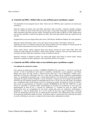 Banco de Dados I
Curso: Ciências da Computação – UCG V0 Prof: Ivon Rodrigues Canedo
38
d. Construir um DER e definir todos os seus atributos para o problema a seguir:
Sou proprietário de uma pequena loja de vídeo. Temos mais de 3.000 fitas aqui e queremos um sistema para
controlá-las.
Cada fita contém um número. Para cada filme, precisamos saber seu título e categoria (comédia, suspense,
terror, etc.). Muitos de nossos filmes têm mais de uma cópia. A cada cópia, fornecemos um identificador (ID) e
então controlamos qual filme uma fita contém. O formato de uma fita pode ser BETA ou VHS. Sempre temos
uma fita para cada filme e cada fita tem apenas um filme. Não temos aqui nenhum filme que requeira mais de
uma fita.
Freqüentemente as pessoas alugam filmes pelos atores. John Wayne e Katheerine Hepburn são muito populares.
Queremos manter informações sobre os astros que atuam em nossos filmes. Nem todos os filmes são
estrelados por astros e só mantemos aqui astros que atuam em filmes do nosso catálogo. Os clientes gostam de
saber a data de nascimento de um astro, bem como seu verdadeiro nome.
Temos muitos clientes. Apenas alugamos filmes para pessoas inscritas em nosso Vídeo Clube. Para cada
membro do clube mantemos seu primeiro e último nome, telefone e endereço. Claro que cada membro possui
um número de título. Além disso, mantemos o status de crédito de cada um.
Queremos controlar os aluguéis de filmes. Um cliente pode alugar vários filmes ao mesmo tempo. Apenas
mantemos os aluguéis correntes (pendentes). Não controlamos histórico de locações.
e. Construir um DER e definir todos os seus atributos para o problema a seguir :
Um ambiente de controle de veículos
Uma empresa de grande porte em Goiás, a EMPRESA MODELO S/A, quer fazer o controle de sua frota de
veículos. A frota é constituída de vários tipos de caminhões, caminhonetes e carros pequenos, como Parati,
Ômega entre outros. De cada veículo, a empresa precisa saber qual o ano de fabricação e modelo, qual o
fabricante (se Chevrolet, Volkswagen, Fiat, etc.), o tipo, data da compra, tipo de combustível, quilometragem
atual, cor e quantidade de passageiros que o veículo pode transportar. Um veículo pode ser usado por qualquer
empregado da empresa inclusive dirigindo o veículo. Entretanto, a empresa tem em seu quadro de funcionários,
motoristas que são chamados quando um empregado precisa usar o veículo, mas não sabe dirigir. Em qualquer
caso, o responsável pelo veículo durante seu uso é o motorista do veículo. O controle do uso de um veículo é
feito através do preenchimento do formulário chamado OCORRÊNCIA DE USO DE VEÍCULO, no qual
devem ser registrados os seguintes dados: quilometragem no momento do recebimento do carro para uso,
quilometragem no final do uso, o consumo de combustível e o resultado do acerto da viagem. Cada
abastecimento deve ser acompanhado de nota fiscal, emitida pelo posto de combustível, demostrando a
quantidade e o valor do abastecimento. Se o uso do veículo for para uma viagem interurbana, o motorista
recebe um adiantamento para fazer face aos abastecimentos necessários. Esse adiantamento é feito em função
do consumo por quilômetro rodado do veículo. Ao final da viagem, o motorista devolve a diferença dos gastos
ou recebe a diferença se, por acaso, as despesas forem maiores que o adiantamento recebido.
 