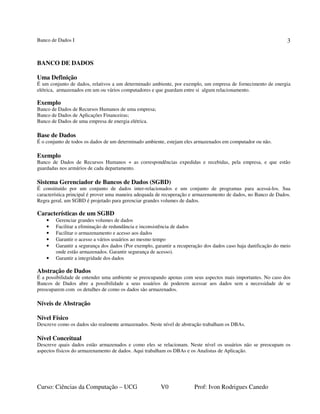 Banco de Dados I
Curso: Ciências da Computação – UCG V0 Prof: Ivon Rodrigues Canedo
3
BANCO DE DADOS
Uma Definição
É um conjunto de dados, relativos a um determinado ambiente, por exemplo, um empresa de fornecimento de energia
elétrica, armazenados em um ou vários computadores e que guardam entre si algum relacionamento.
Exemplo
Banco de Dados de Recursos Humanos de uma empresa;
Banco de Dados de Aplicações Financeiras;
Banco de Dados de uma empresa de energia elétrica.
Base de Dados
É o conjunto de todos os dados de um determinado ambiente, estejam eles armazenados em computador ou não.
Exemplo
Banco de Dados de Recursos Humanos + as correspondências expedidas e recebidas, pela empresa, e que estão
guardadas nos armários de cada departamento.
Sistema Gerenciador de Bancos de Dados (SGBD)
É constituído por um conjunto de dados inter-relacionados e um conjunto de programas para acessá-los. Sua
característica principal é prover uma maneira adequada de recuperação e armazenamento de dados, no Banco de Dados.
Regra geral, um SGBD é projetado para gerenciar grandes volumes de dados.
Características de um SGBD
• Gerenciar grandes volumes de dados
• Facilitar a eliminação de redundância e inconsistência de dados
• Facilitar o armazenamento e acesso aos dados
• Garantir o acesso a vários usuários ao mesmo tempo
• Garantir a segurança dos dados (Por exemplo, garantir a recuperação dos dados caso haja danificação do meio
onde estão armazenados. Garantir segurança de acesso).
• Garantir a integridade dos dados
Abstração de Dados
É a possibilidade de entender uma ambiente se preocupando apenas com seus aspectos mais importantes. No caso dos
Bancos de Dados abre a possibilidade a seus usuários de poderem acessar aos dados sem a necessidade de se
preocuparem com os detalhes de como os dados são armazenados.
Níveis de Abstração
Nível Físico
Descreve como os dados são realmente armazenados. Neste nível de abstração trabalham os DBAs.
Nível Conceitual
Descreve quais dados estão armazenados e como eles se relacionam. Neste nível os usuários não se preocupam os
aspectos físicos do armazenamento de dados. Aqui trabalham os DBAs e os Analistas de Aplicação.
 