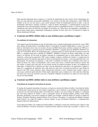 Banco de Dados I
Curso: Ciências da Computação – UCG V0 Prof: Ivon Rodrigues Canedo
39
Outra questão importante para a empresa, é o controle de manutenção de cada veículo. Essas manutenções são
feitas em auto-mecânicas previamente habilitadas. Um veículo é enviado para manutenção a cada 5.000 Km
rodados ou de seis em seis meses, o que ocorrer primeiro. Então da manutenção precisa-se saber: o tipo de
manutenção (Preventiva, Gratuita, Corretiva), a data da última manutenção e a quilometragem na época da
manutenção. Para cada manutenção efetuada, a empresa registra a quantidade de horas e o valor da mão de obra
cobrado por tipo, horas de eletricista, de pintura, de mecânico, etc. Além disso são registrados a quantidade e o
tipo de peças usadas para a manutenção (embreagem, pastilhas de freio, farol, etc.). Só interessa os dados da
última manutenção efetuada.
f. Construir um DER e definir todos os seus atributos para o problema a seguir :
Um ambiente de treinamento
Uma empresa que dá treinamento na área de informática tem a seguinte programação semestral de cursos: DBA
para o Banco de Dados Oracle, Visual Basic Básico, Visual Basic Avançado, Delphi Básico e outros. Um curso
pode ser ministrado várias vezes no semestre. O curso de DBA Oracle para o primeiro semestre de 1999 teve a
seguinte programação: a primeira turma de 15/03/99 a 30/03/99 e a segunda turma de 20/06/99 a 05/07/99. Já o
curso de Visual Basic Básico foi programado para: a primeira turma no mesmo período da primeira turma de
DBA e a segunda turma para o período de 10/08/99 a 30/08/99. O número de alunos matriculados em cada
turma é no máximo 30 em razão do número reduzido de computadores para as aulas práticas. Para fazer a
matrícula, o aluno precisa apresentar: CPF, nome completo, endereço, telefones de contato e o comprovante do
pagamento da taxa de matrícula (que pode ser feito na rede bancária do estado), o curso que pretende fazer e em
qual período. No momento da matrícula, a cada aluno é atribuído um número que o identifica entre todos os
alunos da turma. Se o aluno, eventualmente, volta a cursar mais cursos, o número dele continua o mesmo. Há
que manter o registro para cada aula, de um resumo sucinto da matéria lecionada, da data e da freqüência de
cada aluno. A empresa tem o interesse em saber o dia da matrícula de cada aluno e em qual banco e agência o
aluno fez o pagamento da matrícula. Para cada turma de cada curso é alocado um professor cujos dados de
interesse são: CPF, nome, endereço, preço cobrado para ministrar o curso, telefones para contato e quais os
cursos que o professor pode ministrar. Outros dados importantes para a empresa são: valor total das matrículas
por turma, por curso, por semestre e por ano. Considerar a hipótese do professor ser aluno de cursos que não
seja de sua especialidade.
g. Construir um DER e definir todos os seus atributos o problema a seguir:
O problema do transporte interurbano de pessoas
O sistema de transporte interurbano de pessoas, se baseia no conceito de linhas de ônibus. Uma linha de ônibus
é definida pelo estado através de seus órgãos competentes e deve satisfazer as necessidades de deslocamentos
de pessoas em uma determinada região. Uma linha deve atender a um certo número de cidades e é explorada
por uma única empresa de ônibus, o que é conseguido através de licitação pública. Podem existir linhas
diferentes atendendo a um mesmo conjunto de cidades, por exemplo: a linha de ônibus N1 atende as cidades de
Goiânia, Nerópolis, Petrolina, Jaraguá, Rialma, Ceres, Uruaçu e Porangatu e é explorada pelo Rápido Araguaia
(linha fictícia). Já a linha N2 atende as mesmas cidades, só que em horários diferentes e é explorada pelo
Expresso São Luiz (linha fictícia).
Uma empresa de ônibus, por exigência do poder público, é obrigada a escalar dois motoristas por viagem a cada
trecho de 600 Km. Um desses motoristas é responsável pela viagem no trecho que é escalado e o outro é o seu
 