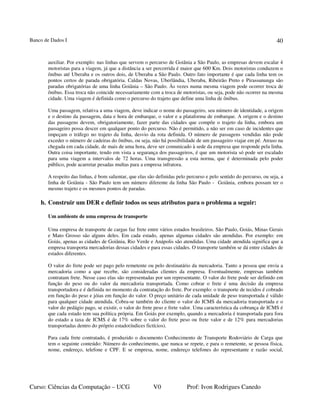 Banco de Dados I
Curso: Ciências da Computação – UCG V0 Prof: Ivon Rodrigues Canedo
40
auxiliar. Por exemplo: nas linhas que servem o percurso de Goiânia a São Paulo, as empresas devem escalar 4
motoristas para a viagem, já que a distância a ser percorrida é maior que 600 Km. Dois motoristas conduzem o
ônibus até Uberaba e os outros dois, de Uberaba a São Paulo. Outro fato importante é que cada linha tem os
pontos certos de parada obrigatória. Caldas Novas, Uberlândia, Uberaba, Ribeirão Preto e Pirassununga são
paradas obrigatórias de uma linha Goiânia – São Paulo. Às vezes numa mesma viagem pode ocorrer troca de
ônibus. Essa troca não coincide necessariamente com a troca de motoristas, ou seja, pode não ocorrer na mesma
cidade. Uma viagem é definida como o percurso do trajeto que define uma linha de ônibus.
Uma passagem, relativa a uma viagem, deve indicar o nome do passageiro, seu número de identidade, a origem
e o destino da passagem, data e hora de embarque, o valor e a plataforma de embarque. A origem e o destino
das passagens devem, obrigatoriamente, fazer parte das cidades que compõe o trajeto da linha, embora um
passageiro possa descer em qualquer ponto do percurso. Não é permitido, a não ser em caso de incidentes que
impeçam o tráfego no trajeto da linha, desvio da rota definida. O número de passagens vendidas não pode
exceder o número de cadeiras do ônibus, ou seja, não há possibilidade de um passageiro viajar em pé. Atraso na
chegada em cada cidade, de mais de uma hora, deve ser comunicado à sede da empresa que responde pela linha.
Outra coisa importante, tendo em vista a segurança dos passageiros, é que um motorista só pode ser escalado
para uma viagem a intervalos de 72 horas. Uma transgressão a esta norma, que é determinada pelo poder
público, pode acarretar pesadas multas para a empresa infratora.
A respeito das linhas, é bom salientar, que elas são definidas pelo percurso e pelo sentido do percurso, ou seja, a
linha de Goiânia - São Paulo tem um número diferente da linha São Paulo - Goiânia, embora possam ter o
mesmo trajeto e os mesmos pontos de paradas.
h. Construir um DER e definir todos os seus atributos para o problema a seguir:
Um ambiente de uma empresa de transporte
Uma empresa de transporte de cargas faz frete entre vários estados brasileiros. São Paulo, Goiás, Minas Gerais
e Mato Grosso são alguns deles. Em cada estado, apenas algumas cidades são atendidas. Por exemplo: em
Goiás, apenas as cidades de Goiânia, Rio Verde e Anápolis são atendidas. Uma cidade atendida significa que a
empresa transporta mercadorias dessas cidades e para essas cidades. O transporte também se dá entre cidades de
estados diferentes.
O valor do frete pode ser pago pelo remetente ou pelo destinatário da mercadoria. Tanto a pessoa que envia a
mercadoria como a que recebe, são consideradas clientes da empresa. Eventualmente, empresas também
contratam frete. Nesse caso elas são representadas por um representante. O valor do frete pode ser definido em
função do peso ou do valor da mercadoria transportada. Como cobrar o frete é uma decisão da empresa
transportadora e é definida no momento da contratação do frete. Por exemplo: o transporte de tecidos é cobrado
em função do peso e jóias em função do valor. O preço unitário de cada unidade de peso transportada é válido
para qualquer cidade atendida. Cobra-se também do cliente o valor do ICMS da mercadoria transportada e o
valor do pedágio pago, se existir, o valor do frete peso e frete valor. Uma característica da cobrança de ICMS é
que cada estado tem sua política própria. Em Goiás por exemplo, quando a mercadoria é transportada para fora
do estado a taxa de ICMS é de 17% sobre o valor do frete peso ou frete valor e de 12% para mercadorias
transportadas dentro do próprio estado(índices fictícios).
Para cada frete contratado, é produzido o documento Conhecimento de Transporte Rodoviário de Carga que
tem o seguinte conteúdo: Número do conhecimento, que nunca se repete, e para o remetente, se pessoa física,
nome, endereço, telefone e CPF. E se empresa, nome, endereço telefones do representante e razão social,
 
