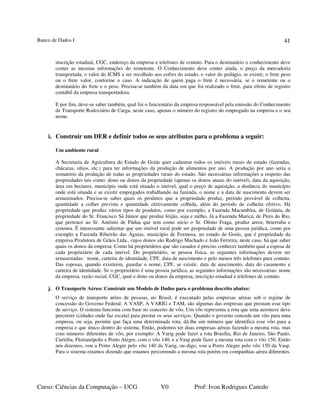 Banco de Dados I
Curso: Ciências da Computação – UCG V0 Prof: Ivon Rodrigues Canedo
41
inscrição estadual, CGC, endereço da empresa e telefones de contato. Para o destinatário o conhecimento deve
conter as mesmas informações do remetente. O Conhecimento deve conter ainda, o preço da mercadoria
transportada, o valor do ICMS a ser recolhido aos cofres do estado, o valor do pedágio, se existir, o frete peso
ou o frete valor, conforme o caso. A indicação de quem paga o frete é necessária, se o remetente ou o
destinatário do frete e o peso. Precisa-se também da data em que foi realizado o frete, para efeito de registro
contábil da empresa transportadora.
E por fim, deve-se saber também, qual foi o funcionário da empresa responsável pela emissão do Conhecimento
de Transporte Rodoviário de Carga, neste caso, apenas o número do registro do empregado na empresa e o seu
nome.
i. Construir um DER e definir todos os seus atributos para o problema a seguir:
Um ambiente rural
A Secretaria de Agricultura do Estado de Goiás quer cadastrar todos os imóveis rurais do estado (fazendas,
chácaras, sítios, etc.) para ter informações da produção de alimentos por ano. A produção por ano seria o
somatório da produção de todas as propriedades rurais do estado. São necessárias informações a respeito das
propriedades tais como: dono ou donos da propriedade (apenas os donos atuais do imóvel), data da aquisição,
área em hectares, município onde está situado o imóvel, qual o preço de aquisição, a distância do município
onde está situada e se existir empregados trabalhando na fazenda, o nome e a data de nascimento devem ser
armazenados. Precisa-se saber quais os produtos que a propriedade produz, período provável de colheita,
quantidade a colher prevista e quantidade efetivamente colhida, além do período de colheita efetivo. Há
propriedade que produz vários tipos de produtos, como por exemplo, a Fazenda Macambira, de Goiânia, de
propriedade do Sr. Francisco Sá Júnior que produz feijão, soja e milho. Já a Fazenda Maricá, de Pires do Rio,
que pertence ao Sr. Antônio de Pádua que tem como sócio o Sr. Olinto Fraga, produz arroz, beterraba e
cenoura. É interessante salientar que um imóvel rural pode ser propriedade de uma pessoa jurídica, como por
exemplo a Fazenda Ribeirão das Águias, município de Formosa, no estado de Goiás, que é propriedade da
empresa Produtora de Grãos Ltda., cujos donos são Rodrigo Machado e João Ferreira, neste caso, há que saber
quais os donos da empresa. Como há proprietários que são casados é preciso conhecer também qual a esposa de
cada proprietário de cada imóvel. Do proprietário, se pessoa física, as seguintes informações devem ser
armazenadas: nome, carteira de identidade, CPF, data de nascimento e pelo menos três telefones para contato.
Das esposas, quando existirem, guardar o nome, CPF, se existir, data de nascimento, data do casamento e
carteira de identidade. Se o proprietário é uma pessoa jurídica, as seguintes informações são necessárias: nome
da empresa, razão social, CGC, qual o dono ou donos da empresa, inscrição estadual e telefones de contato.
j. O Trasnporte Aéreo: Construir um Modelo de Dados para o problema descrito abaixo:
O serviço de transporte aéreo de pessoas, no Brasil, é executado pelas empresas aéreas sob o regime de
concessão do Governo Federal. A VASP, A VARIG e TAM, são algumas das empresas que prestam esse tipo
de serviço. O sistema funciona com base no conceito de vôo. Um vôo representa a rota que uma aeronave deve
percorrer (cidades onde faz escala) para prestar os seus serviços. Quando o governo concede um vôo para uma
empresa, ou seja, permite que faça uma determinada rota, dá-lhe um número que identifica esse vôo para a
empresa e que único dentro do sistema. Então, podemos ter duas empresas aéreas fazendo a mesma rota, mas
com números diferentes de vôo, por exemplo: A Varig pode fazer a rota Brasília, Rio de Janeiro, São Paulo,
Curitiba, Florianópolis e Porto Alegre, com o vôo 140, e a Vasp pode fazer a mesma rota com o vôo 150. Então
nós dizemos, vou a Porto Alegre pelo vôo 140 da Varig, ou digo, vou a Porto Alegre pelo vôo 150 da Vasp.
Para o sistema estamos dizendo que estamos percorrendo a mesma rota porém em companhias aérea diferentes.
 