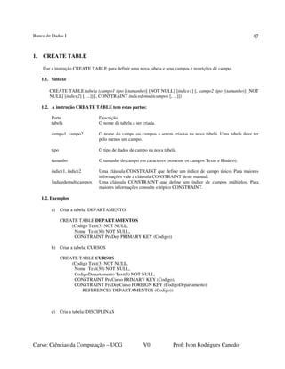 Banco de Dados I
Curso: Ciências da Computação – UCG V0 Prof: Ivon Rodrigues Canedo
47
1. CREATE TABLE
Use a instrução CREATE TABLE para definir uma nova tabela e seus campos e restrições de campo
1.1. Sintaxe
CREATE TABLE tabela (campo1 tipo [(tamanho)] [NOT NULL] [índice1] [, campo2 tipo [(tamanho)] [NOT
NULL] [índice2] [, ...]] [, CONSTRAINT índicedemulticampos [, ...]])
1.2. A instrução CREATE TABLE tem estas partes:
Parte Descrição
tabela O nome da tabela a ser criada.
campo1, campo2 O nome do campo ou campos a serem criados na nova tabela. Uma tabela deve ter
pelo menos um campo.
tipo O tipo de dados de campo na nova tabela.
tamanho O tamanho do campo em caracteres (somente os campos Texto e Binário).
índice1, índice2 Uma cláusula CONSTRAINT que define um índice de campo único. Para maiores
informações vide a cláusula CONSTRAINT deste manual.
Índicedemulticampos Uma cláusula CONSTRAINT que define um índice de campos múltiplos. Para
maiores informações consulte o tópico CONSTRAINT.
1.2. Exemplos
a) Criar a tabela: DEPARTAMENTO
CREATE TABLE DEPARTAMENTOS
(Codigo Text(3) NOT NULL,
Nome Text(30) NOT NULL,
CONSTRAINT PrkDep PRIMARY KEY (Codigo))
b) Criar a tabela: CURSOS
CREATE TABLE CURSOS
(Codigo Text(3) NOT NULL,
Nome Text(30) NOT NULL,
CodigoDepartamento Text(3) NOT NULL,
CONSTRAINT PrkCurso PRIMARY KEY (Codigo),
CONSTRAINT FrkDepCurso FOREIGN KEY (CodigoDepartamento)
REFERENCES DEPARTAMENTOS (Codigo))
c) Cria a tabela: DISCIPLINAS
 