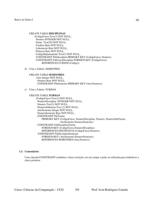 Banco de Dados I
Curso: Ciências da Computação – UCG V0 Prof: Ivon Rodrigues Canedo
48
CREATE TABLE DISCIPLINAS
(CodigoCurso Text(3) NOT NULL,
Numero INTEGER NOT NULL,
Nome Text(30) NOT NULL,
Creditos Byte NOT NULL,
Laboratorio Byte NOT NULL,
Prelecao Byte NOT NULL,
CodigoDepartamento Text(3) NOT NULL,
CONSTRAINT PrkDisciplina PRIMARY KEY (CodigoCurso, Numero),
CONSTRAINT FrkCursoDisciplina FOREIGN KEY (CodigoCurso)
REFERENCES CURSOS (Codigo))
d) Criar a Tabela: SEMESTRES
CREATE TABLE SEMESTRES
(Ano Integer NOT NULL,
Numero Byte NOT NULL,
CONSTRAINT PrkSemestre PRIMARY KEY (Ano,Numero))
e) Criar a Tabela: TURMAS
CREATE TABLE TURMAS
(CodigoCurso Text(3) NOT NULL,
NumeroDisciplina INTEGER NOT NULL,
Numero Text(3) NOT NULL,
NumeroSubturma Text (1) NOT NULL,
AnoSemestre Integer NOT NULL,
NumeroSemestre Byte NOT NULL,
CONSTRAINT PrkTurma
PRIMARY KEY (CodigoCurso, NumeroDisciplina, Numero, NumeroSubTurma,
AnoSemestre,NumeroSemestre),
CONSTRAINT FrkDisciplinaTurma
FOREIGN KEY (CodigoCurso,NumeroDisciplina)
REFERENCES DISCIPLINAS (CodigoCurso,Numero),
CONSTRAINT FrkDisciplinaSemestre
FOREIGN KEY (AnoSemestre,NumeroSemestre)
REFERENCES SEMESTRES (Ano,Numero))
1.3. Comentários
Uma cláusula CONSTRAINT estabelece várias restrições em um campo e pode ser utilizada para estabelecer a
chave primária.
 