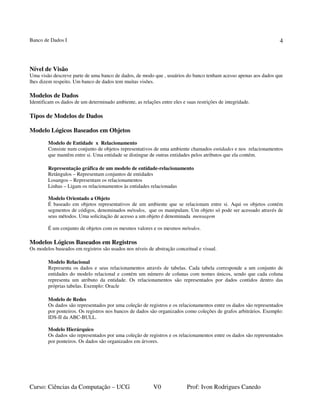 Banco de Dados I
Curso: Ciências da Computação – UCG V0 Prof: Ivon Rodrigues Canedo
4
Nível de Visão
Uma visão descreve parte de uma banco de dados, de modo que , usuários do banco tenham acesso apenas aos dados que
lhes dizem respeito. Um banco de dados tem muitas visões.
Modelos de Dados
Identificam os dados de um determinado ambiente, as relações entre eles e suas restrições de integridade.
Tipos de Modelos de Dados
Modelo Lógicos Baseados em Objetos
Modelo de Entidade x Relacionamento
Consiste num conjunto de objetos representativos de uma ambiente chamados entidades e nos relacionamentos
que mantêm entre si. Uma entidade se distingue de outras entidades pelos atributos que ela contém.
Representação gráfica de um modelo de entidade-relacionamento
Retângulos – Representam conjuntos de entidades
Losangos – Representam os relacionamentos
Linhas – Ligam os relacionamentos às entidades relacionadas
Modelo Orientado a Objeto
É baseado em objetos representativos de um ambiente que se relacionam entre si. Aqui os objetos contém
segmentos de códigos, denominados métodos, que os manipulam. Um objeto só pode ser acessado através de
seus métodos. Uma solicitação de acesso a um objeto é denominada mensagem
É um conjunto de objetos com os mesmos valores e os mesmos métodos.
Modelos Lógicos Baseados em Registros
Os modelos baseados em registros são usados nos níveis de abstração conceitual e visual.
Modelo Relacional
Representa os dados e seus relacionamentos através de tabelas. Cada tabela corresponde a um conjunto de
entidades do modelo relacional e contém um número de colunas com nomes únicos, sendo que cada coluna
representa um atributo da entidade. Os relacionamentos são representados por dados contidos dentro das
próprias tabelas. Exemplo: Oracle
Modelo de Redes
Os dados são representados por uma coleção de registros e os relacionamentos entre os dados são representados
por ponteiros. Os registros nos bancos de dados são organizados como coleções de grafos arbitrários. Exemplo:
IDS-II da ABC-BULL.
Modelo Hierárquico
Os dados são representados por uma coleção de registros e os relacionamentos entre os dados são representados
por ponteiros. Os dados são organizados em árvores.
 