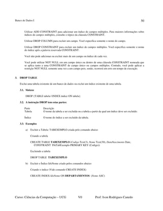 Banco de Dados I
Curso: Ciências da Computação – UCG V0 Prof: Ivon Rodrigues Canedo
50
Utilizar ADD CONSTRAINT para adicionar um índice de campos múltiplos. Para maiores informações sobre
índices de campos múltiplos, consulte o tópico da cláusula CONSTRAINT.
Utilizar DROP COLUMN para excluir um campo. Você especifica somente o nome do campo.
Utilizar DROP CONSTRAINT para excluir um índice de campos múltiplos. Você especifica somente o nome
do índice após a palavra reservada CONSTRAINT.
Você não pode adicionar ou excluir mais de um campo ou índice de cada vez.
Você pode utilizar NOT NULL em um campo único ou dentro de uma cláusula CONSTRAINT nomeada que
se aplica tanto a uma CONSTRAINT de campo único ou campos múltiplos. Contudo, você pode aplicar a
restrição NOT NULL somente uma vez a um campo pois, senão, ocorrerá um erro em tempo de execução.
3. DROP TABLE
Exclui uma tabela existente de um banco de dados ou exclui um índice existente de uma tabela.
3.1. Sintaxe
DROP {TABLE tabela | INDEX índice ON tabela}
3.2. A instrução DROP tem estas partes:
Parte Descrição
Tabela O nome da tabela a ser excluída ou a tabela a partir da qual um índice deve ser excluído.
Índice O nome do índice a ser excluído da tabela.
3.3. Exemplos
a) Excluir a Tabela: TABEXEMPLO criada pelo comando abaixo
Criando a tabela
CREATE TABLE TABEXEMPLO (Codigo Text(3), Nome Text(30), DataNascimento Date,
CONSTRAINT PrkTabExemplo PRIMARY KEY (Codigo))
Excluindo a tabela
DROP TABLE TABEXEMPLO
b) Excluir o Índice IdxNome criado pelos comandos abaixo:
Criando o índice (Vide comando CREATE INDEX)
CREATE INDEX IdxNome ON DEPARTAMENTOS (Nome ASC)
 