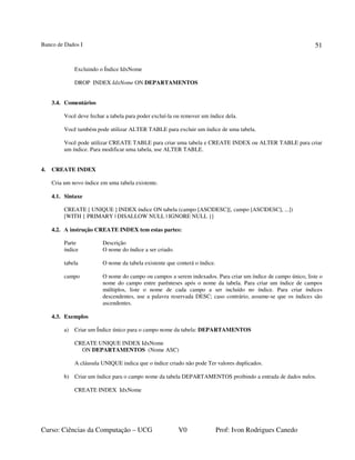 Banco de Dados I
Curso: Ciências da Computação – UCG V0 Prof: Ivon Rodrigues Canedo
51
Excluindo o Índice IdxNome
DROP INDEX IdxNome ON DEPARTAMENTOS
3.4. Comentários
Você deve fechar a tabela para poder excluí-la ou remover um índice dela.
Você também pode utilizar ALTER TABLE para excluir um índice de uma tabela.
Você pode utilizar CREATE TABLE para criar uma tabela e CREATE INDEX ou ALTER TABLE para criar
um índice. Para modificar uma tabela, use ALTER TABLE.
4. CREATE INDEX
Cria um novo índice em uma tabela existente.
4.1. Sintaxe
CREATE [ UNIQUE ] INDEX índice ON tabela (campo [ASC|DESC][, campo [ASC|DESC], ...])
[WITH { PRIMARY | DISALLOW NULL | IGNORE NULL }]
4.2. A instrução CREATE INDEX tem estas partes:
Parte Descrição
índice O nome do índice a ser criado.
tabela O nome da tabela existente que conterá o índice.
campo O nome do campo ou campos a serem indexados. Para criar um índice de campo único, liste o
nome do campo entre parênteses após o nome da tabela. Para criar um índice de campos
múltiplos, liste o nome de cada campo a ser incluído no índice. Para criar índices
descendentes, use a palavra reservada DESC; caso contrário, assume-se que os índices são
ascendentes.
4.3. Exemplos
a) Criar um Índice único para o campo nome da tabela: DEPARTAMENTOS
CREATE UNIQUE INDEX IdxNome
ON DEPARTAMENTOS (Nome ASC)
A cláusula UNIQUE indica que o índice criado não pode Ter valores duplicados.
b) Criar um índice para o campo nome da tabela DEPARTAMENTOS proibindo a entrada de dados nulos.
CREATE INDEX IdxNome
 