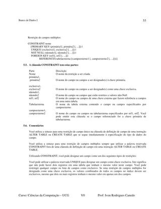 Banco de Dados I
Curso: Ciências da Computação – UCG V0 Prof: Ivon Rodrigues Canedo
53
Restrição de campos múltiplos:
CONSTRAINT nome
{PRIMARY KEY (primária1[, primária2 [, ...]]) |
UNIQUE (exclusiva1[, exclusiva2 [, ...]]) |
NOT NULL (nãonulo1[, nãonulo2 [, ...]]) |
FOREIGN KEY (ref1[, ref2 [, ...]])
REFERENCES tabelaexterna [(campoexterno1 [, campoexterno2 [, ...]])]}
5.5. A cláusula CONSTRAINT tem estas partes:
Parte Descrição
Nome O nome da restrição a ser criada.
primária1,
primária2 O nome do campo ou campos a ser designado(s) à chave primária.
exclusiva1,
exclusiva2 O nome do campo ou campos a ser designado(s) como uma chave exclusiva.
nãonulo1,
nãonulo2 O nome do campo ou campos que estão restritos a valores não-Null
ref1, ref2 O nome do campo ou campos de uma chave externa que fazem referência a campos
em uma outra tabela.
Tabelaexterna O nome da tabela externa contendo o campo ou campos especificados por
campoexterno.
campoexterno1,
campoexterno2 O nome do campo ou campos na tabelaexterna especificados por ref1, ref2. Você
pode omitir esta cláusula se o campo referenciado for a chave primária de
tabelaexterna.
5.6. Comentários
Você utiliza a sintaxe para uma restrição de campo único na cláusula de definição de campo de uma instrução
ALTER TABLE ou CREATE TABLE que se segue imediatamente à especificação do tipo de dados do
campo.
Você utiliza a sintaxe para uma restrição de campos múltiplos sempre que utilizar a palavra reservada
CONSTRAINT fora de uma cláusula de definição de campo em uma instrução ALTER TABLE ou CREATE
TABLE.
Utilizando CONSTRAINT, você pode designar um campo como um dos seguintes tipos de restrições:
Você pode utilizar a palavra reservada UNIQUE para designar um campo como chave exclusiva. Isto significa
que não pode haver dois registros em uma tabela que tenham o mesmo valor neste campo. Você pode
restringir qualquer campo ou lista de campos como exclusivo. Se uma restrição de campos múltiplos for
designada como uma chave exclusiva, os valores combinados de todos os campos no índice devem ser
exclusivos, mesmo que dois ou mais registros tenham o mesmo valor em apenas um dos campos.
 