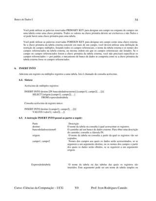 Banco de Dados I
Curso: Ciências da Computação – UCG V0 Prof: Ivon Rodrigues Canedo
54
Você pode utilizar as palavras reservadas PRIMARY KEY para designar um campo ou conjunto de campos em
uma tabela como uma chave primária. Todos os valores na chave primária devem ser exclusivos e não Nulos e
só pode haver uma chave primária para uma tabela.
Você pode utilizar as palavras reservadas FOREIGN KEY para designar um campo como uma chave externa.
Se a chave primária da tabela externa consistir em mais de um campo, você deverá utilizar uma definição de
restrição de campos múltiplos, listando todos os campos referenciais, o nome da tabela externa e os nomes dos
campos referenciados na tabela externa, na mesma ordem em que os campos referenciais são listados. Se o
campo ou campos referenciados forem a chave primária da tabela externa, você não precisará especificar os
campos referenciados — por padrão, o mecanismo de banco de dados se comporta como se a chave primária da
tabela externa fosse os campos referenciados.
6. INSERT INTO
Adiciona um registro ou múltiplos registros a uma tabela. Isto é chamado de consulta acréscimo.
6.4. Sintaxe
Acréscimo de múltiplos registros:
INSERT INTO destino [IN bancodedadosexterno] [(campo1[, campo2[, ...]])]
SELECT [origem.]campo1[, campo2[, ...]
FROM expressãodetabela
Consulta acréscimo de registro único:
INSERT INTO destino [(campo1[, campo2[, ...]])]
VALUES (valor1[, valor2[, ...])
6.5. A instrução INSERT INTO possui as partes a seguir:
Parte Descrição
destino O nome da tabela ou consulta à qual acrescentar os registros.
bancodedadosexterno0 O caminho até um banco de dados externo. Para obter uma descrição
do caminho, consulte a cláusula IN.
origem O nome da tabela ou consulta a partir da qual os registros vão ser
copiados.
campo1, campo2 Nomes dos campos aos quais os dados serão acrescentados, se se
seguirem a um argumento destino, ou os nomes dos campos a partir
dos quais os dados serão obtidos, se se seguirem a um argumento
origem.
Expressãodetabela O nome da tabela ou das tabelas das quais os registros são
inseridos. Este argumento pode ser um nome de tabela simples ou
 
