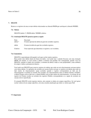 Banco de Dados I
Curso: Ciências da Computação – UCG V0 Prof: Ivon Rodrigues Canedo
56
7. DELETE
Remove os registros de uma ou mais tabelas relacionadas na cláusula FROM que satisfaçam à cláusula WHERE.
7.4. Sintaxe
DELETE [tabela.*] FROM tabela WHERE critérios
7.5. A instrução DELETE possui as partes a seguir:
Parte Descrição
tabela.* O nome opcional da tabela da qual são excluídos registros.
tabela O nome da tabela da qual são excluídos registros.
Critérios Uma expressão que determina os registros a ser excluídos.
7.6. Comentários
DELETE é especialmente útil quando você quer excluir muitos registros.
Para excluir uma tabela inteira do banco de dados, você pode usar o método Execute com uma instrução
DROP. No entanto, se você excluir a tabela a estrutura será perdida. Em contrapartida, quando você usa
DELETE, somente os dados são excluídos; a estrutura da tabela e todas as suas propriedades, como atributos
de campo e índices, permanecem intactos.
Você pode usar DELETE para remover registros de tabelas que estão em um relacionamento um-para-muitos
com outras tabelas. As operações de exclusão em cascata fazem com que os registros em tabelas que estão no
lado muitos do relacionamento sejam excluídos quando o registro correspondente no lado um do
relacionamento é excluído na consulta. Por exemplo, nos relacionamentos entre as tabelas Clientes e Pedidos,
a tabela Clientes está no lado um e a tabela Pedidos está no lado muitos do relacionamento. A exclusão de um
registro de Clientes resulta na exclusão dos registros Pedidos correspondentes se a opção de exclusão em
cascata estiver especificada.
O comando DELETE exclui registros inteiros, não somente os dados em campos específicos. Se você quiser
excluir valores de um campo específico, crie uma consulta atualização que altere os valores para Null.
7.7. Importante
 