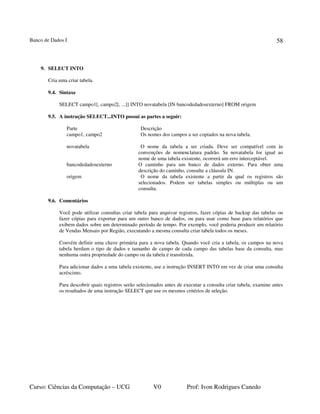 Banco de Dados I
Curso: Ciências da Computação – UCG V0 Prof: Ivon Rodrigues Canedo
58
9. SELECT INTO
Cria uma criar tabela.
9.4. Sintaxe
SELECT campo1[, campo2[, ...]] INTO novatabela [IN bancodedadosexterno] FROM origem
9.5. A instrução SELECT...INTO possui as partes a seguir:
Parte Descrição
campo1, campo2 Os nomes dos campos a ser copiados na nova tabela.
novatabela O nome da tabela a ser criada. Deve ser compatível com às
convenções de nomenclatura padrão. Se novatabela for igual ao
nome de uma tabela existente, ocorrerá um erro interceptável.
bancodedadosexterno O caminho para um banco de dados externo. Para obter uma
descrição do caminho, consulte a cláusula IN.
origem O nome da tabela existente a partir da qual os registros são
selecionados. Podem ser tabelas simples ou múltiplas ou um
consulta.
9.6. Comentários
Você pode utilizar consultas criar tabela para arquivar registros, fazer cópias de backup das tabelas ou
fazer cópias para exportar para um outro banco de dados, ou para usar como base para relatórios que
exibem dados sobre um determinado período de tempo. Por exemplo, você poderia produzir um relatório
de Vendas Mensais por Região, executando a mesma consulta criar tabela todos os meses.
Convém definir uma chave primária para a nova tabela. Quando você cria a tabela, os campos na nova
tabela herdam o tipo de dados e tamanho de campo de cada campo das tabelas base da consulta, mas
nenhuma outra propriedade do campo ou da tabela é transferida.
Para adicionar dados a uma tabela existente, use a instrução INSERT INTO em vez de criar uma consulta
acréscimo.
Para descobrir quais registros serão selecionados antes de executar a consulta criar tabela, examine antes
os resultados de uma instrução SELECT que use os mesmos critérios de seleção.
 