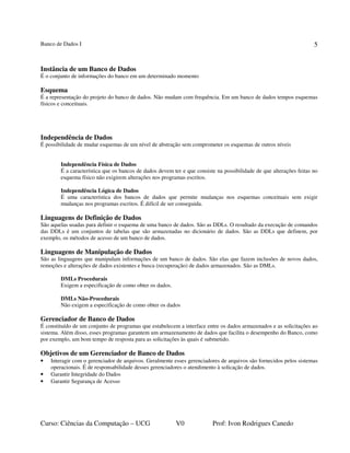 Banco de Dados I
Curso: Ciências da Computação – UCG V0 Prof: Ivon Rodrigues Canedo
5
Instância de um Banco de Dados
É o conjunto de informações do banco em um determinado momento
Esquema
É a representação do projeto do banco de dados. Não mudam com frequência. Em um banco de dados tempos esquemas
físicos e conceituais.
Independência de Dados
É possibilidade de mudar esquemas de um nível de abstração sem comprometer os esquemas de outros níveis
Independência Física de Dados
É a característica que os bancos de dados devem ter e que consiste na possibilidade de que alterações feitas no
esquema físico não exigirem alterações nos programas escritos.
Independência Lógica de Dados
É uma característica dos bancos de dados que permite mudanças nos esquemas conceituais sem exigir
mudanças nos programas escritos. É difícil de ser conseguida.
Linguagens de Definição de Dados
São aquelas usadas para definir o esquema de uma banco de dados. São as DDLs. O resultado da execução de comandos
das DDLs é um conjuntos de tabelas que são armazenadas no dicionário de dados. São as DDLs que definem, por
exemplo, os métodos de acesso de um banco de dados.
Linguagens de Manipulação de Dados
São as linguagens que manipulam informações de um banco de dados. São elas que fazem inclusões de novos dados,
remoções e alterações de dados existentes e busca (recuperação) de dados armazenados. São as DMLs.
DMLs Procedurais
Exigem a especificação de como obter os dados.
DMLs Não-Procedurais
Não exigem a especificação de como obter os dados
Gerenciador de Banco de Dados
É constituído de um conjunto de programas que estabelecem a interface entre os dados armazenados e as solicitações ao
sistema. Além disso, esses programas garantem um armazenamento de dados que facilita o desempenho do Banco, como
por exemplo, um bom tempo de resposta para as solicitações às quais é submetido.
Objetivos de um Gerenciador de Banco de Dados
• Interagir com o gerenciador de arquivos. Geralmente esses gerenciadores de arquivos são fornecidos pelos sistemas
operacionais. É de responsabilidade desses gerenciadores o atendimento à solicação de dados.
• Garantir Integridade do Dados
• Garantir Segurança de Acesso
 
