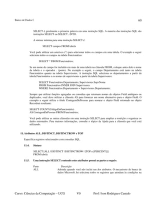 Banco de Dados I
Curso: Ciências da Computação – UCG V0 Prof: Ivon Rodrigues Canedo
60
SELECT é geralmente a primeira palavra em uma instrução SQL. A maioria das instruções SQL são
instruções SELECT ou SELECT...INTO.
A sintaxe mínima para uma instrução SELECT é:
SELECT campos FROM tabela
Você pode utilizar um asterisco (*) para selecionar todos os campos em uma tabela. O exemplo a seguir
seleciona todos os campos na tabela Funcionários:
SELECT * FROM Funcionários;
Se um nome de campo for incluído em mais de uma tabela na cláusula FROM, coloque antes dele o nome
da tabela e o operador . (ponto). No exemplo a seguir, o campo Departamento está tanto na tabela
Funcionários quanto na tabela Supervisores. A instrução SQL seleciona os departamentos a partir da
tabela Funcionários e os nomes de supervisores a partir da tabela Supervisores:
SELECT Funcionários.Departamento, Supervisores.SupvNome
FROM Funcionários INNER JOIN Supervisores
WHERE Funcionários.Departamento = Supervisores.Departamento;
Sempre que utilizar funções agregadas ou consultas que retornam nomes de objetos Field ambíguos ou
duplicados, você deve utilizar a cláusula AS para fornecer um nome alternativo para o objeto Field. O
exemplo a seguir utiliza o título ContagemDePessoas para nomear o objeto Field retornado no objeto
Recordset resultante:
SELECT COUNT(CódigoDoFuncionário)
AS ContagemDePessoas FROM Funcionários;
Você pode utilizar as outras cláusulas em uma instrução SELECT para ampliar a restrição e organizar os
dados retornados. Para maiores informações, consulte o tópico da Ajuda para a cláusula que você está
utilizando.
11.Atributos ALL, DISTINCT, DISTINCTROW e TOP
Especifica registros selecionados com consultas SQL.
11.4. Sintaxe
SELECT [ALL | DISTINCT | DISTINCTROW | [TOP n [PERCENT]]]
FROM tabela
11.5. Uma instrução SELECT contendo estes atributos possui as partes a seguir:
Parte Descrição
ALL Adotada quando você não inclui um dos atributos. O mecanismo de banco de
dados Microsoft Jet seleciona todos os registros que atendam às condições na
 