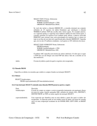 Banco de Dados I
Curso: Ciências da Computação – UCG V0 Prof: Ivon Rodrigues Canedo
62
SELECT TOP 25 Nome, Sobrenome
FROM Estudantes
WHERE AnoDeGraduação = 1994
ORDER BY MédiaDeNotas DESC;
Se você não incluir a cláusula ORDER BY, a consulta retornará um conjunto
arbitrário de 25 registros da tabela Estudantes que satisfaçam à cláusula
WHERE.O atributo TOP não escolhe entre valores iguais. No exemplo anterior,
se a vigésima quinta e a vigésima sexta melhores médias de notas forem iguais, a
consulta retornará 26 registros.Você também pode utilizar a palavra reservada
PERCENT para retornar uma certa porcentagem de registros que se situem no
topo ou na base de um intervalo especificado pela cláusula ORDER BY. Suponha
que, em vez dos 25 melhores estudantes, você queira os 10% inferiores da classe:
SELECT TOP 10 PERCENT Nome, Sobrenome
FROM Estudantes
WHERE AnoDeGraduação = 1994
ORDER BY MédiaDeNotas ASC;
O atributo ASC especifica um retorno de valores inferiores. O valor que se segue
a TOP deve ser um Integer sem sinal.TOP não afeta o fato de a consulta ser ou
não atualizável.
tabela O nome da tabela a partir da qual os registros são recuperados.
12.Cláusula FROM
Especifica as tabelas ou consultas que contêm os campos listados na instrução SELECT.
12.1.Sintaxe
SELECT listadecampos
FROM expressãodetabela [IN bancodedadosexterno]
12.2.Uma instrução SELECT contendo uma cláusula FROM possui as partes a seguir:
Parte Descrição
listadecampos O nome do campo ou campos a serem recuperados juntamente com quaisquer aliases
de nome de campo, funções agregadas SQL, atributos de seleção (ALL, DISTINCT,
DISTINCTROW ou TOP) ou outras opções da instrução SELECT.
expressãodetabela Uma expressão que identifica uma ou mais tabelas a partir das quais os dados são
recuperados. A expressão pode ser um simples nome de tabela, um nome de consulta
salvo ou uma composição resultante de um INNER JOIN, LEFT JOIN, ou RIGHT
JOIN.
 