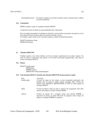 Banco de Dados I
Curso: Ciências da Computação – UCG V0 Prof: Ivon Rodrigues Canedo
63
bancodedadosexterno O caminho completo de um banco de dados externo contendo todas as tabelas
em expressãodetabela.
12.3. Comentários
FROM é exigido e segue-se a qualquer instrução SELECT.
A ordem dos nomes de tabela em expressãodetabela não é importante.
Para um melhor desempenho e facilidade de utilização, convém utilizar uma tabela vinculada em vez de
uma cláusula IN para recuperar dados de um banco de dados externo.
O exemplo a seguir mostra como você pode recuperar os dados da tabela Funcionários:
SELECT Sobrenome, Nome
FROM Funcionários;
13. Cláusula GROUP BY
Combina registros com valores idênticos na lista de campos especificada em um único registro. Um
valor de resumo é criado para cada registro se você incluir uma função agregada SQL, como Sum ou
Count, na instrução SELECT.
13.1. Sintaxe
SELECT listadecampos
FROM tabela
WHERE critérios
[GROUP BY listadecamposdegrupo]
13.2. Uma instrução SELECT contendo uma cláusula GROUP BY possui as partes a seguir:
Parte Descrição
listadecampos O nome do campo ou dos campos a serem recuperados juntamente com
qualquer alias de nome de campo, funções agregadas SQL, atributos de
seleção (ALL, DISTINCT, DISTINCTROW ou TOP) ou outras opções da
instrução SELECT.
tabela O nome da tabela a partir da qual os registros são recuperados. Para obter
maiores informações, consulte a cláusula FROM.
critérios Critérios de seleção. Se a instrução incluir uma cláusula WHERE, o
mecanismo de banco de dados Microsoft Jet agrupará valores depois de
aplicar as condições WHERE aos registros.
 