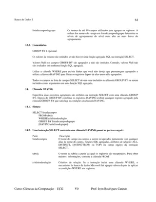 Banco de Dados I
Curso: Ciências da Computação – UCG V0 Prof: Ivon Rodrigues Canedo
64
listadecamposdegrupo Os nomes de até 10 campos utilizados para agrupar os registros. A
ordem dos nomes de campo em listadecamposdegrupo determina os
níveis de agrupamento do nível mais alto ao mais baixo do
agrupamento.
13.3. Comentários
GROUP BY é opcional.
Os valores de resumo são omitidos se não houver uma função agregada SQL na instrução SELECT.
Valores Null nos campos GROUP BY são agrupados e não são omitidos. Contudo, valores Null não
são avaliados em nenhuma função SQL agregada.
Utilize a cláusula WHERE para excluir linhas que você não deseja que permaneçam agrupadas e
utilize a cláusula HAVING para filtrar os registros depois de eles terem sido agrupados.
Todos os campos na lista de campos SELECT devem estar incluídos na cláusula GROUP BY ou serem
incluídos como argumentos em uma função SQL agregada.
14. Cláusula HAVING
Especifica quais registros agrupados são exibidos na instrução SELECT com uma cláusula GROUP
BY. Depois de GROUP BY combinar os registros, HAVING exibirá qualquer registro agrupado pela
cláusula GROUP BY que satisfaça às condições da cláusula HAVING.
14.1. Sintaxe
SELECT listadecampos
FROM tabela
WHERE critériosdeseleção
GROUP BY listadecamposdegrupo
[HAVING critériosdegrupo]
14.2. Uma instrução SELECT contendo uma cláusula HAVING possui as partes a seguir:
Parte Descrição
listadecampos O nome do campo ou campos a serem recuperados juntamente com qualquer
alias de nome de campo, funções SQL agregadas, atributos de seleção (ALL,
DISTINCT, DISTINCTROW ou TOP) ou outras opções da instrução
SELECT.
tabela O nome da tabela a partir da qual os registros são recuperados. Para obter
maiores informações, consulte a cláusula FROM.
critériosdeseleção Critérios de seleção. Se a instrução inclui uma cláusula WHERE, o
mecanismo de banco de dados Microsoft Jet agrupa valores depois de aplicar
as condições WHERE aos registros.
 