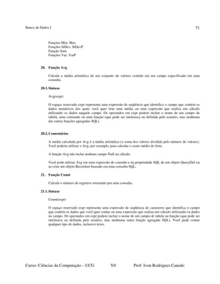 Banco de Dados I
Curso: Ciências da Computação – UCG V0 Prof: Ivon Rodrigues Canedo
71
Funções Min, Max
Funções StDev, StDevP
Função Sum
Funções Var, VarP
20. Função Avg
Calcula a média aritmética de um conjunto de valores contido em um campo especificado em uma
consulta.
20.1.Sintaxe
Avg(expr)
O espaço reservado expr representa uma expressão de seqüência que identifica o campo que contém os
dados numéricos dos quais você quer tirar uma média ou uma expressão que realiza um cálculo
utilizando os dados naquele campo. Os operandos em expr podem incluir o nome de um campo de
tabela, uma constante ou uma função (que pode ser intrínseca ou definida pelo usuário, mas nenhuma
das outras funções agregadas SQL).
20.2.Comentários
A média calculada por Avg é a média aritmética (a soma dos valores dividida pelo número de valores).
Você poderia utilizar o Avg, por exemplo, para calcular o custo médio do frete.
A função Avg não inclui nenhum campo Null no cálculo.
Você pode utilizar Avg em uma expressão de consulta e na propriedade SQL de um objeto QueryDef ou
ao criar um objeto Recordset baseado em uma consulta SQL.
21. Função Count
Calcula o número de registros retornado por uma consulta.
21.1.Sintaxe
Count(expr)
O espaço reservado expr representa uma expressão de seqüência de caracteres que identifica o campo
que contém os dados que você quer contar ou uma expressão que realiza um cálculo utilizando os dados
no campo. Os operandos em expr podem incluir o nome de um campo de tabela ou função (que pode ser
intrínseca ou definida pelo usuário, mas nenhuma outra função agregada SQL). Você pode contar
qualquer tipo de dados, inclusive texto.
 