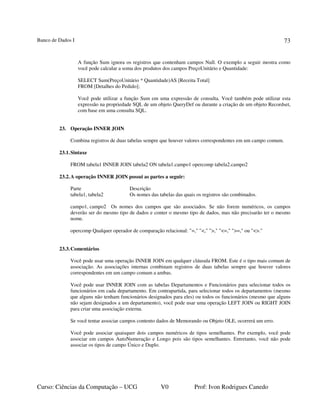 Banco de Dados I
Curso: Ciências da Computação – UCG V0 Prof: Ivon Rodrigues Canedo
73
A função Sum ignora os registros que contenham campos Null. O exemplo a seguir mostra como
você pode calcular a soma dos produtos dos campos PreçoUnitário e Quantidade:
SELECT Sum(PreçoUnitário * Quantidade)AS [Receita Total]
FROM [Detalhes do Pedido];
Você pode utilizar a função Sum em uma expressão de consulta. Você também pode utilizar esta
expressão na propriedade SQL de um objeto QueryDef ou durante a criação de um objeto Recordset,
com base em uma consulta SQL.
23. Operação INNER JOIN
Combina registros de duas tabelas sempre que houver valores correspondentes em um campo comum.
23.1.Sintaxe
FROM tabela1 INNER JOIN tabela2 ON tabela1.campo1 opercomp tabela2.campo2
23.2.A operação INNER JOIN possui as partes a seguir:
Parte Descrição
tabela1, tabela2 Os nomes das tabelas das quais os registros são combinados.
campo1, campo2 Os nomes dos campos que são associados. Se não forem numéricos, os campos
deverão ser do mesmo tipo de dados e conter o mesmo tipo de dados, mas não precisarão ter o mesmo
nome.
opercomp Qualquer operador de comparação relacional: "=," "<," ">," "<=," ">=," ou "<>."
23.3.Comentários
Você pode usar uma operação INNER JOIN em qualquer cláusula FROM. Este é o tipo mais comum de
associação. As associações internas combinam registros de duas tabelas sempre que houver valores
correspondentes em um campo comum a ambas.
Você pode usar INNER JOIN com as tabelas Departamentos e Funcionários para selecionar todos os
funcionários em cada departamento. Em contrapartida, para selecionar todos os departamentos (mesmo
que alguns não tenham funcionários designados para eles) ou todos os funcionários (mesmo que alguns
não sejam designados a um departamento), você pode usar uma operação LEFT JOIN ou RIGHT JOIN
para criar uma associação externa.
Se você tentar associar campos contento dados de Memorando ou Objeto OLE, ocorrerá um erro.
Você pode associar quaisquer dois campos numéricos de tipos semelhantes. Por exemplo, você pode
associar em campos AutoNumeração e Longo pois são tipos semelhantes. Entretanto, você não pode
associar os tipos de campo Único e Duplo.
 