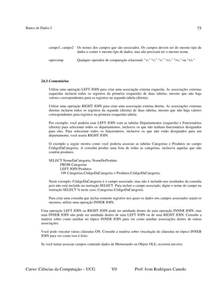 Banco de Dados I
Curso: Ciências da Computação – UCG V0 Prof: Ivon Rodrigues Canedo
75
campo1, campo2 Os nomes dos campos que são associados. Os campos devem ser do mesmo tipo de
dados e conter o mesmo tipo de dados, mas não precisam ter o mesmo nome.
opercomp Qualquer operador de comparação relacional: "=," "<," ">," "<=," ">=," ou "<>."
24.3.Comentários
Utilize uma operação LEFT JOIN para criar uma associação externa esquerda. As associações externas
esquerdas incluem todos os registros da primeira (esquerda) de duas tabelas, mesmo que não haja
valores correspondentes para os registros na segunda tabela (direita).
Utilize uma operação RIGHT JOIN para criar uma associação externa direita. As associações externas
direitas incluem todos os registros da segunda (direita) de duas tabelas, mesmo que não haja valores
correspondentes para registros na primeira (esquerda) tabela.
Por exemplo, você poderia usar LEFT JOIN com as tabelas Departamentos (esquerda) e Funcionários
(direita) para selecionar todos os departamentos, inclusive os que não tenham funcionários designados
para eles. Para selecionar todos os funcionários, inclusive os que não estão designados para um
departamento, você usaria RIGHT JOIN.
O exemplo a seguir mostra como você poderia associar as tabelas Categorias e Produtos no campo
CódigoDaCategoria. A consulta produz uma lista de todas as categorias, inclusive aquelas que não
contêm produtos:
SELECT NomeDaCategoria, NomeDoProduto
FROM Categorias
LEFT JOIN Produtos
ON Categorias.CódigoDaCategoria = Produtos.CódigoDaCategoria;
Neste exemplo, CódigoDaCategoria é o campo associado, mas não é incluído nos resultados da consulta
pois não está incluído na instrução SELECT. Para incluir o campo associado, digite o nome do campo na
instrução SELECT ¾ neste caso, Categorias.CódigoDaCategoria.
Para criar uma consulta que inclua somente registros nos quais os dados nos campos associados sejam os
mesmos, utilize uma operação INNER JOIN.
Uma operação LEFT JOIN ou RIGHT JOIN pode ser aninhada dentro de uma operação INNER JOIN, mas
uma INNER JOIN não pode ser aninhada dentro de uma LEFT JOIN ou de uma RIGHT JOIN. Consulte a
matéria sobre como aninhar no tópico INNER JOIN para ver como aninhar associações dentro de outras
associações.
Você pode vincular várias cláusulas ON. Consulte a matéria sobre vinculação de cláusulas no tópico INNER
JOIN para ver como isso é feito.
Se você tentar associar campos contendo dados de Memorando ou Objeto OLE, ocorrerá um erro.
 