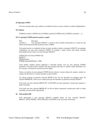 Banco de Dados I
Curso: Ciências da Computação – UCG V0 Prof: Ivon Rodrigues Canedo
76
25.Operação UNION
Cria uma consulta união, que combina os resultados de duas ou mais consultas ou tabelas independentes.
25.1.Sintaxe
[TABLE] consulta1 UNION [ALL] [TABLE] consulta2 [UNION [ALL] [TABLE] consultan [ ... ]]
25.2.A operação UNION possui as partes a seguir:
Parte Descrição
consulta1-n Uma instrução SELECT, o nome de uma consulta armazenada ou o nome de uma
tabela armazenada precedida da palavra-chave TABLE.
Você pode mesclar os resultados de duas ou mais consultas, tabelas e instruções SELECT, em qualquer
combinação, em uma única operação UNION. O exemplo a seguir mescla uma tabela existente
denominada Novas Contas com uma instrução SELECT:
TABLE [Novas Contas] UNION ALL
SELECT *
FROM Clientes
WHERE QuantiaDoPedido > 1000;
Como padrão, nenhum registro duplicado é retornado quando você usa uma operação UNION;
entretanto, você pode incluir o atributo ALL para assegurar que todos os registros sejam retornados. Isso
faz com que a execução da consulta seja mais rápida.
Todas as consultas em uma operação UNION devem solicitar o mesmo número de campos; contudo, os
campos não deverão ter o mesmo tamanho ou tipo de dados.
Use aliases somente na primeira instrução SELECT pois eles são ignorados em qualquer outra. Na
cláusula ORDER BY, refira-se aos campos pelo que são chamados na primeira instrução SELECT.
Você pode usar uma cláusula GROUP BY ou HAVING em cada argumento consulta para agrupar os
dados retornados.
Você pode usar uma cláusula ORDER BY no fim do último argumento consulta para exibir os dados
retornados em uma ordem especificada.
26. Subconsultas SQL
Uma subconsulta é uma instrução SELECT aninhada dentro de uma instrução SELECT,
SELECT...INTO, INSERT...INTO, DELETE ou UPDATE ou de uma outra subconsulta.
 