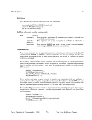 Banco de Dados I
Curso: Ciências da Computação – UCG V0 Prof: Ivon Rodrigues Canedo
77
26.1.Sintaxe
Você pode usar três formas de sintaxe para criar uma subconsulta:
comparação [ANY | ALL | SOME] (instruçãosql)
expressão [NOT] IN (instruçãosql)
[NOT] EXISTS (instruçãosql)
26.2.Uma subconsulta possui as partes a seguir:
Parte Descrição
comparação Uma expressão e um operador de comparação que compara a expressão com
os resultados da subconsulta.
expressão Uma expressão para a qual o conjunto de resultados da subconsulta é
procurado.
instruçãosql Uma instrução SELECT, que segue o mesmo formato e regras de qualquer
outra instrução SELECT. Deve estar entre parênteses.
26.3.Comentários
Você pode usar uma consulta em lugar de uma expressão na lista de campos de uma instrução SELECT
ou ema cláusula WHERE ou HAVING. Em uma subconsulta, você usa uma instrução SELECT para
proporcionar um conjunto de um ou mais valores específicos para avaliar na expressão de cláusula
WHERE ou HAVING.
Use o atributo ANY ou SOME, que são sinônimos, para recuperar registros na consulta principal que
satisfaçam a comparação com qualquer registro recuperado na subconsulta. O exemplo a seguir retorna
todos os produtos cujo preço unitário é maior que o de qualquer produto vendido com um desconto de
25% ou maior:
SELECT * FROM Produtos
WHERE PreçoUnitário > ANY
(SELECT PreçoUnitário FROM DetalhesDoPedido
WHERE Desconto >= .25);
Use o atributo ALL para recuperar somente os registros da consulta principal que satisfaçam a
comparação com todos os registros recuperados na subconsulta. Se você tivesse alterado ANY para ALL
no exemplo anterior, a consulta retornaria somente os produtos cujo preço unitário fosse maior que o de
todos os produtos vendidos com um desconto de 25% ou maior. Isso é bem mais restritivo.
Use o atributo IN para recuperar somente os registros da consulta principal para os quais algum registro
na subconsulta contenha um valor igual. O exemplo a seguir retorna todos os produtos com um desconto
de 25% ou maior:
SELECT * FROM Produtos
WHERE CódigoDoProduto IN
(SELECT CódigoDoProduto FROM DetalhesDoPedido
WHERE Desconto >= .25);
 