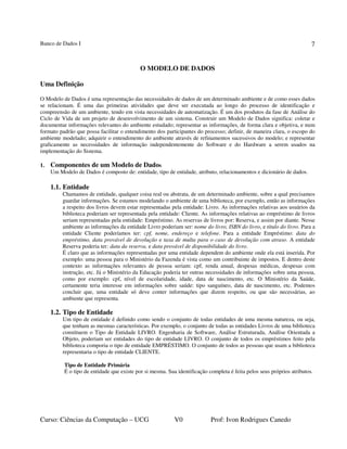 Banco de Dados I
Curso: Ciências da Computação – UCG V0 Prof: Ivon Rodrigues Canedo
7
O MODELO DE DADOS
Uma Definição
O Modelo de Dados é uma representação das necessidades de dados de um determinado ambiente e de como esses dados
se relacionam. É uma das primeiras atividades que deve ser executada ao longo do processo de identificação e
compreensão de um ambiente, tendo em vista necessidades de automatização. É um dos produtos da fase de Análise do
Ciclo de Vida de um projeto de desenvolvimento de um sistema. Construir um Modelo de Dados significa: coletar e
documentar informações relevantes do ambiente estudado; representar as informações, de forma clara e objetiva, e num
formato padrão que possa facilitar o entendimento dos participantes do processo; definir, de maneira clara, o escopo do
ambiente modelado; adquirir o entendimento do ambiente através de refinamentos sucessivos do modelo; e representar
graficamente as necessidades de informação independentemente do Software e do Hardware a serem usados na
implementação do Sistema.
1. Componentes de um Modelo de Dados
Um Modelo de Dados é composto de: entidade, tipo de entidade, atributo, relacionamentos e dicionário de dados.
1.1. Entidade
Chamamos de entidade, qualquer coisa real ou abstrata, de um determinado ambiente, sobre a qual precisamos
guardar informações. Se estamos modelando o ambiente de uma biblioteca, por exemplo, então as informações
a respeito dos livros devem estar representadas pela entidade: Livro. As informações relativas aos usuários da
biblioteca poderiam ser representada pela entidade: Cliente. As informações relativas ao empréstimo de livros
seriam representadas pela entidade: Empréstimo. As reservas de livros por: Reserva, e assim por diante. Nesse
ambiente as informações da entidade Livro poderiam ser: nome do livro, ISBN do livro, e título do livro. Para a
entidade Cliente poderíamos ter: cpf, nome, endereço e telefone. Para a entidade Empréstimo: data do
empréstimo, data provável de devolução e taxa de multa para o caso de devolução com atraso. A entidade
Reserva poderia ter: data da reserva, e data provável de disponibilidade do livro.
É claro que as informações representadas por uma entidade dependem do ambiente onde ela está inserida. Por
exemplo: uma pessoa para o Ministério da Fazenda é vista como um contribuinte de impostos. E dentro deste
contexto as informações relevantes de pessoa seriam: cpf, renda anual, despesas médicas, despesas com
instrução, etc. Já o Ministério da Educação poderia ter outras necessidades de informações sobre uma pessoa,
como por exemplo: cpf, nível de escolaridade, idade, data de nascimento, etc. O Ministério da Saúde,
certamente teria interesse em informações sobre saúde: tipo sanguíneo, data de nascimento, etc. Podemos
concluir que, uma entidade só deve conter informações que dizem respeito, ou que são necessárias, ao
ambiente que representa.
1.2. Tipo de Entidade
Um tipo de entidade é definido como sendo o conjunto de todas entidades de uma mesma natureza, ou seja,
que tenham as mesmas características. Por exemplo, o conjunto de todas as entidades Livros de uma biblioteca
constituem o Tipo de Entidade LIVRO. Engenharia de Software, Análise Estruturada, Análise Orientada a
Objeto, poderiam ser entidades do tipo de entidade LIVRO. O conjunto de todos os empréstimos feito pela
biblioteca comporia o tipo de entidade EMPRÉSTIMO. O conjunto de todos as pessoas que usam a biblioteca
representaria o tipo de entidade CLIENTE.
Tipo de Entidade Primária
É o tipo de entidade que existe por si mesma. Sua identificação completa é feita pelos seus próprios atributos.
 