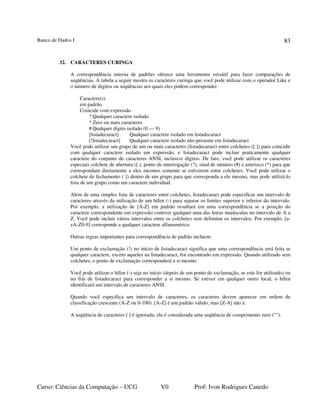 Banco de Dados I
Curso: Ciências da Computação – UCG V0 Prof: Ivon Rodrigues Canedo
83
32. CARACTERES CURINGA
A correspondência interna de padrões oferece uma ferramenta versátil para fazer comparações de
seqüências. A tabela a seguir mostra os caracteres curinga que você pode utilizar com o operador Like e
o número de dígitos ou seqüências aos quais eles podem corresponder.
Caractere(s)
em padrão
Coincide com expressão
? Qualquer caractere isolado
* Zero ou mais caracteres
# Qualquer dígito isolado (0 — 9)
[listadecaract] Qualquer caractere isolado em listadecaract
[!listadecaract] Qualquer caractere isolado não-presente em listadecaract
Você pode utilizar um grupo de um ou mais caracteres (listadecaract) entre colchetes ([ ]) para coincidir
com qualquer caractere isolado em expressão, e listadecaract pode incluir praticamente qualquer
caractere do conjunto de caracteres ANSI, inclusive dígitos. De fato, você pode utilizar os caracteres
especiais colchete de abertura ([ ), ponto de interrogação (?), sinal de número (#) e asterisco (*) para que
correspondam diretamente a eles mesmos somente se estiverem entre colchetes. Você pode utilizar o
colchete de fechamento ( ]) dentro de um grupo para que corresponda a ele mesmo, mas pode utilizá-lo
fora de um grupo como um caractere individual.
Além de uma simples lista de caracteres entre colchetes, listadecaract pode especificar um intervalo de
caracteres através da utilização de um hífen (-) para separar os limites superior e inferior do intervalo.
Por exemplo, a utilização de [A-Z] em padrão resultará em uma correspondência se a posição do
caractere correspondente em expressão contiver qualquer uma das letras maiúsculas no intervalo de A a
Z. Você pode incluir vários intervalos entre os colchetes sem delimitar os intervalos. Por exemplo, [a-
zA-Z0-9] corresponde a qualquer caractere alfanumérico.
Outras regras importantes para correspondência de padrão incluem:
Um ponto de exclamação (!) no início de listadecaract significa que uma correspondência será feita se
qualquer caractere, exceto aqueles na listadecaract, for encontrado em expressão. Quando utilizado sem
colchetes, o ponto de exclamação corresponderá a si mesmo.
Você pode utilizar o hífen (-) seja no início (depois de um ponto de exclamação, se este for utilizado) ou
no fim de listadecaract para corresponder a si mesmo. Se estiver em qualquer outro local, o hífen
identificará um intervalo de caracteres ANSI.
Quando você especifica um intervalo de caracteres, os caracteres devem aparecer em ordem de
classificação crescente (A-Z ou 0-100). [A-Z] é um padrão válido, mas [Z-A] não é.
A seqüência de caracteres [ ] é ignorada; ela é considerada uma seqüência de comprimento zero ("").
 