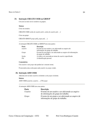 Banco de Dados I
Curso: Ciências da Computação – UCG V0 Prof: Ivon Rodrigues Canedo
84
33. Instrução CREATE USER ou GROUP
Cria um ou mais novos usuários ou grupos.
Sintaxe
Criar um usuário:
CREATE USER senha de usuário pid [, senha de usuário pid, …]
Criar um grupo:
CREATE GROUP grupo pid[, grupo pid, …]
A instrução CREATE USER ou GROUP tem estas partes:
Parte Descrição
usuário O nome de um usuário a ser adicionado ao arquivo de
informações do grupo de trabalho.
Grupo O nome de um grupo a ser adicionado ao arquivo de informações
do grupo de trabalho.
Senha A senha a ser associada ao nome de usuário especificado.
Pid A identificação pessoal.
Comentários
Um usuário e um grupo não podem ter o mesmo nome.
É necessária uma senha para cada usuário ou grupo criado.
34. Instrução ADD USER
Adiciona um ou mais usuários existentes a um grupo existente.
Sintaxe
ADD USER usuário[, usuário, …] TO grupo
A instrução ADD USER tem estas partes:
Parte Descrição
Usuário O nome de um usuário a ser adicionado ao arquivo
de informações do grupo de trabalho.
Grupo O nome de um grupo a ser adicionado ao arquivo de
informações do grupo de trabalho.
 