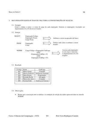 Banco de Dados I
Curso: Ciências da Computação – UCG V0 Prof: Ivon Rodrigues Canedo
98
5. RECUPERANDO DADOS DE MAIS DE UMA TABELA COM RESTRIÇÕES DE SELEÇÃO.
5.1. Exemplo
Listar o código, o nome e o nome do cargo de cada empregado. Somente os empregados vinculados aos
departamentos 01 e 03 devem ser listados.
5.2. Solução
SELECT Empregado.Codigo,
Empregado.Nome,
Cargo.Nome
FROM Empregado,
Cargo
WHERE Cargo.Codigo = Empregado.CodCargo
AND
(Empregado.CodDep = 01
AND
Empregado.CodDep = 03)
5.3. Resultado
5.4. Observações
• Repare que a associação entre as tabelas e as condições de seleção dos dados aparecem todas na cláusula
WHERE.
Atributos a serem recuperados do banco
Tabelas onde estão os atributos a serem
listados
Associa cada empregado
ao seu cargo e seleciona
os departamentos 01 e 03
exigidos
Codigo Nome CodCargo
001 Maria Araujo Contador
003 Marcio Francisco Analista de Sistemas
004 Maria Bonita Programador
006 Rezende Rocha Advogado
007 Marcia dos Anos Contador
009 Ferreira Fado Analista de Sistema
 