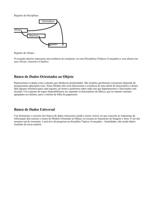 Registro de Disciplinas
Informática
Álvaro
Maurício
Cláudio
Registro de Alunos
O exemplo anterior representa uma instância de connjunto, no caso Disciplinas (Tópicos Avançados) e seus alunos (no
caso Álvaro, Amorim e Cláudio).

Banco de Dados Orientados ao Objeto
Representam os dados como coleções que obedecem propriedades. São modelos geralmente conceituais dispondo de
pouquíssimas aplicações reais. Neste Modelo não seria interessante a existência de uma tabela de funcionários e dentro
dela alguma referência para cada registro, de forma a podermos saber onde (em que departamento) o funcionário está
alocado. Um conjunto de regras disponibilizaria em separado os funcionários da fábrica, que no entanto estariam
agrupados aos demais, para o sistema de folha de pagamento.

Banco de Dados Universal
Usa fortemente o conceito dos bancos de dados relacionais (ainda a serem vistos), no que concerne ao tratamento da
informação dita caracter e muito do Modelo Orientado ao Objeto, no tocante ao tratamento de Imagens e Sons. É um dos
assuntos top do momento, e será alvo de pesquisas na disciplina Tópicos Avançados - Atualidades, não sendo objeto
imediato de nossa matéria.

 