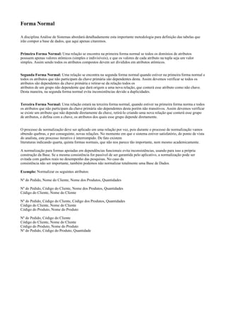 Forma Normal
A disciplina Análise de Sistemas abordará detalhadamente esta importante metodologia para definição das tabelas que
irão compor a base de dados, que aqui apenas citaremos.
Primeira Forma Normal: Uma relação se encontra na primeira forma normal se todos os domínios de atributos
possuem apenas valores atômicos (simples e indivisíveis), e que os valores de cada atributo na tupla seja um valor
simples. Assim sendo todos os atributos compostos devem ser divididos em atributos atômicos.
Segunda Forma Normal: Uma relação se encontra na segunda forma normal quando estiver na primeira forma normal e
todos os atributos que não participam da chave primária são dependentes desta. Assim devemos verificar se todos os
atributos são dependentes da chave primária e retirar-se da relação todos os
atributos de um grupo não dependente que dará origem a uma nova relação, que conterá esse atributo como não chave.
Desta maneira, na segunda forma normal evita inconsistências devido a duplicidades.
Terceira Forma Normal: Uma relação estará na terceira forma normal, quando estiver na primeira forma norma e todos
os atributos que não participam da chave primária são dependentes desta porém não transitivos. Assim devemos verificar
se existe um atributo que não depende diretamente da chave, retirá-lo criando uma nova relação que conterá esse grupo
de atributos, e defina com a chave, os atributos dos quais esse grupo depende diretamente.
O processo de normalização deve ser aplicado em uma relação por vez, pois durante o processo de normalização vamos
obtendo quebras, e por conseguinte, novas relações. No momento em que o sistema estiver satisfatório, do ponto de vista
do analista, este processo iterativo é interrompido. De fato existem
literaturas indicando quarta, quinta formas normais, que não nos parece tão importante, nem mesmo academicamente.
A normalização para formas apoiadas em dependências funcionais evita inconsistências, usando para isso a própria
construção da Base. Se a mesma consistência for passível de ser garantida pelo aplicativo, a normalização pode ser
evitada com ganhos reais no desempenho das pesquisas. No caso da
consistência não ser importante, também podemos não normalizar totalmente uma Base de Dados.
Exemplo: Normalizar os seguintes atributos:
Nº do Pedido, Nome do Cliente, Nome dos Produtos, Quantidades
Nº do Pedido, Código do Cliente, Nome dos Produtos, Quantidades
Código do Cliente, Nome do Cliente
Nº do Pedido, Código do Cliente, Código dos Produtos, Quantidades
Código do Cliente, Nome do Cliente
Código do Produto, Nome do Produto
Nº do Pedido, Código do Cliente
Código do Cliente, Nome do Cliente
Código do Produto, Nome do Produto
Nº do Pedido, Código do Produto, Quantidade

 